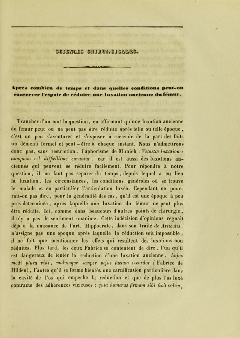 Après combien «le temps et «Ions «fiaelles eonditions peut-on conserver l’espoir «le réduire une luxation ancienne «lu fémur. Trancher d’un mot la question, en affirmant qu’une luxation ancienne du fémur peut ou ne peut pas être réduite après telle ou telle époque , c’est un peu s’aventurer et s’exposer à recevoir de la part des faits un démenti formel et peut - être à chaque instant. Nous n’admettrons donc pas, sans restriction, l’aphorisme de Munich : Vetustæ luxationes nunquam vel difficillimè curantur, car il est aussi des luxations an- ciennes qui peuvent se réduire facilement. Pour répondre à notre question, il ne faut pas séparer du temps, depuis lequel a eu lieu la luxation, les circonstances, les conditions générales où se trouve le malade et en particulier l’articulation luxée. Cependant ne pour- rait-on pas dire, pour la généralité des cas, qu’il est une époque à peu près déterminée , après laquelle une luxation du fémur ne peut plus être réduite. Ici, comme dans beaucoup d’autres points de chirurgie, il n’y a pas de sentiment unanime. Celte indécision d’opinions régnait déjà à la naissance de l’art. Hippocrate, dans son traité de Articulis, n’assigne pas une époque après laquelle la réduction soit impossible ; u ‘ il ne fait que mentionner les effets qui résultent des luxations non réduites. Plus tard, les deux Fabrice se contentent de dire, l’un qu’il est dangereux de tenter la réduction d’une luxation ancienne, hujus modi plura vidi, malumque scmper pcjus factum rccordor ( Fabrice de Hilden) , l’autre qu’il se forme bientôt une carnification particulière dans la cavité de l’os qui empêche la réduction et que de plus l’os luxé contracte des adhérences vicieuses : quia humérus firmam sibi fecil sedemy