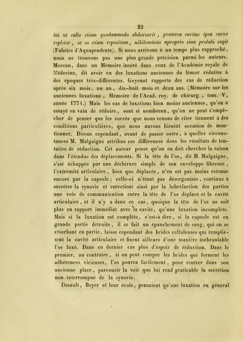 ùà ut callo ctiam quodammodo obduruerit , prœterca cavitas ipsa carne rcplclur j ut os ctiam repositum, nihilominùs aproprio sinu prolabi cogit (Fabrice d’Aquapendenle). Si nous arrivons à un temps plus rapproché, nous ne trouvons pas une plus grande précision parmi les auteurs. Moreau, dans un Mémoire inséré dans ceux de l’Académie royale de Médecine, dit avoir vu des luxations anciennes du fémur réduites à des époques très-différentes. Guyenot rapporte des cas de réduction après six mois, un an, dix-huit mois et deux ans. (Mémoire sur les anciennes luxations , Mémoire de l’Acad. roy. de chirurg., tom. V, année 1774.) Mais les cas de luxations bien moins anciennes, qu’on a essayé en vain de réduire, sont si nombreux, qu’on ne peut s’empê- cher de penser que les succès que nous venons de ciler tiennent à des conditions particulières, que nous aurons bientôt occasion de men- tionner. Disons cependant, avant de passer outre, à quelles circons- tances M. Malgaigne attribue ces différences dans les résultats de ten- tative de réduction. Cet auteur pense qu’on en doit chercher la raison dans l’étendue des déplacements. Si la tête de l’os, dit M. Malgaigne, s’est échappée par une déchirure simple de son enveloppe fibreuse , l’extrémité articulaire , bien que déplacée, n’en est pas moins retenue encore par la capsule ; celle-ci n’étant pas désorganisée , continue à sécréter la synovie et entretient ainsi par la lubréfaclion des parties une voie de communication entre la tête de l’os déplacé et la cavité articulaire , et il n’y a dans ce cas, quoique la tête de l’os ne soit plus en rapport immédiat avec la cavité, qu’une luxation incomplète. Mais si la luxation est complète, c’est-à dire , si la capsule est en grande partie détruite, il se fait un épanchement de sang, qui en se résorbant en partie, laisse cependant des brides celluleuses qoi remplis- sent la cavité articulaire et fixent ailleurs d’une manière inébranlable l’os luxé. Dans ce dernier cas plus d’espoir de réduction. Dans le premier, au contraire , si on peut rompre les brides qui forment les adhérences vicieuses, l’os pourra facilement , pour rentrer dans son ancienne place , parcourir la voie que lui rend praticable la sécrétion non interrompue de la synovie. Desault, Boyer et leur école, pensaient qu’une luxation eq général