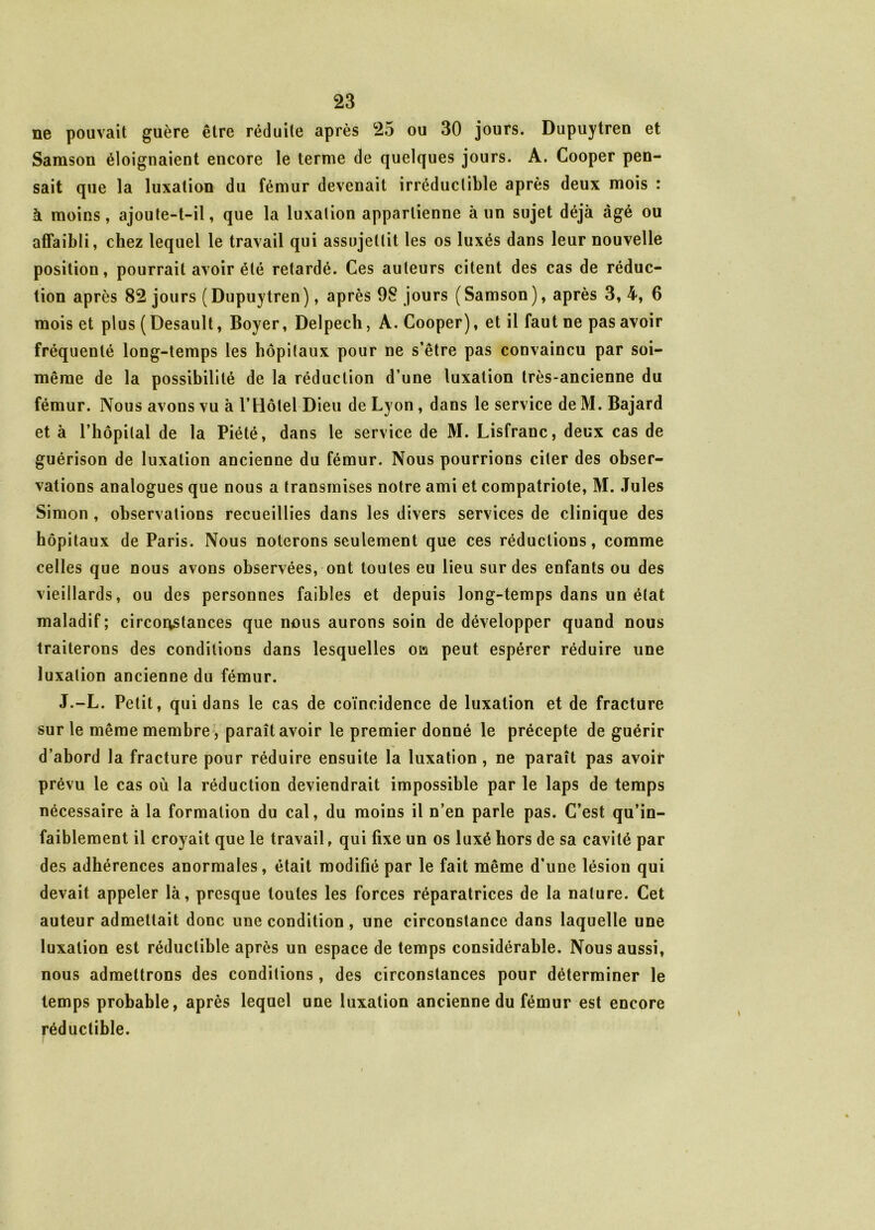 ne pouvait guère être réduite après 25 ou 30 jours. Dupuytren et Samson éloignaient encore le terme de quelques jours. A. Cooper pen- sait que la luxation du fémur devenait irréductible après deux mois : à moins, ajoute-t-il, que la luxation appartienne à un sujet déjà âgé ou affaibli, chez lequel le travail qui assujettit les os luxés dans leur nouvelle position, pourrait avoir été retardé. Ces auteurs citent des cas de réduc- tion après 82 jours (Dupuytren), après 98 jours (Samson), après 3, 4, 6 mois et plus ( Desault, Boyer, Delpech, A. Cooper), et il faut ne pas avoir fréquenté long-temps les hôpitaux pour ne s’être pas convaincu par soi- même de la possibilité de la réduction d’une luxation très-ancienne du fémur. Nous avons vu à l’Hôtel Dieu de Lyon, dans le service de M. Bajard et à l’hôpital de la Piété, dans le service de M. Lisfranc, deux cas de guérison de luxation ancienne du fémur. Nous pourrions citer des obser- vations analogues que nous a transmises notre ami et compatriote, M. Jules Simon , observations recueillies dans les divers services de clinique des hôpitaux de Paris. Nous noterons seulement que ces réductions, comme celles que nous avons observées, ont toutes eu lieu sur des enfants ou des vieillards, ou des personnes faibles et depuis long-temps dans un état maladif; circonstances que nous aurons soin de développer quand nous traiterons des conditions dans lesquelles oci peut espérer réduire une luxation ancienne du fémur. J.-L. Petit, qui dans le cas de coïncidence de luxation et de fracture sur le même membre, paraît avoir le premier donné le précepte de guérir d’abord la fracture pour réduire ensuite la luxation , ne paraît pas avoir prévu le cas où la réduction deviendrait impossible par le laps de temps nécessaire à la formation du cal, du moins il n’en parle pas. C’est qu’in- faiblement il croyait que le travail, qui fixe un os luxé hors de sa cavité par des adhérences anormales, était modifié par le fait même d'une lésion qui devait appeler là, presque toutes les forces réparatrices de la nature. Cet auteur admettait donc une condition , une circonstance dans laquelle une luxation est réductible après un espace de temps considérable. Nous aussi, nous admettrons des conditions, des circonstances pour déterminer le temps probable, après lequel une luxation ancienne du fémur est encore réductible.