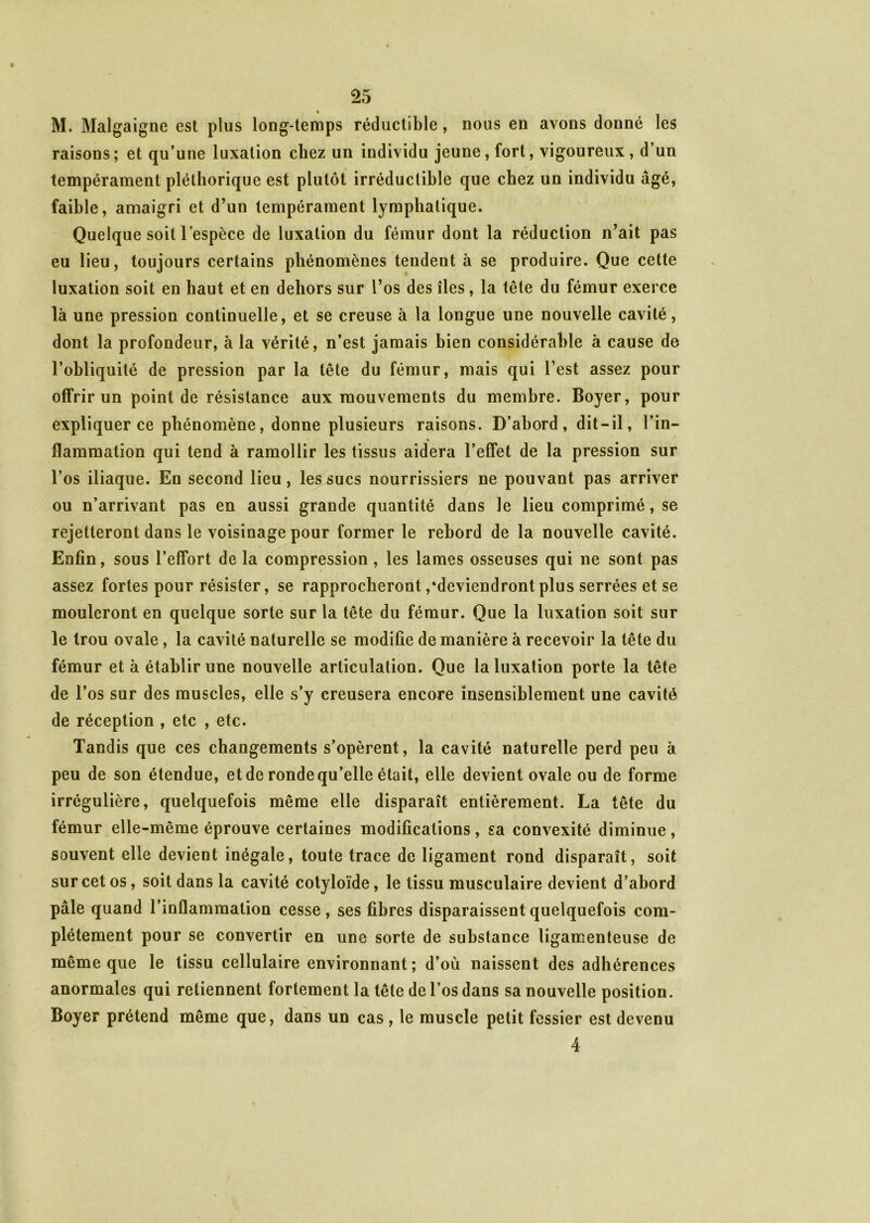 « M. Malgaigne est plus long-temps réductible, nous en avons donné les raisons; et qu’une luxation chez un individu jeune, fort, vigoureux, d’un tempérament pléthorique est plutôt irréductible que chez un individu âgé, faible, amaigri et d’un tempérament lymphatique. Quelque soit l’espèce de luxation du fémur dont la réduction n’ait pas eu lieu, toujours certains phénomènes tendent à se produire. Que cette luxation soit en haut et en dehors sur l’os des îles, la tête du fémur exerce là une pression continuelle, et se creuse à la longue une nouvelle cavité, dont la profondeur, à la vérité, n’est jamais bien considérable à cause de l’obliquité de pression par la tête du fémur, mais qui l’est assez pour offrir un point de résistance aux mouvements du membre. Boyer, pour expliquer ce phénomène, donne plusieurs raisons. D’abord, dit-il, l’in- flammation qui tend à ramollir les tissus aidera l’effet de la pression sur l’os iliaque. En second lieu, les sucs nourrissiers ne pouvant pas arriver ou n’arrivant pas en aussi grande quantité dans le lieu comprimé, se rejetteront dans le voisinage pour former le rebord de la nouvelle cavité. Enfin, sous l’effort de la compression, les lames osseuses qui ne sont pas assez fortes pour résister, se rapprocheront /deviendront plus serrées et se mouleront en quelque sorte sur la tête du fémur. Que la luxation soit sur le trou ovale, la cavité naturelle se modifie de manière à recevoir la tête du fémur et à établir une nouvelle articulation. Que la luxation porte la tête de l’os sur des muscles, elle s’y creusera encore insensiblement une cavité de réception , etc , etc. Tandis que ces changements s’opèrent, la cavité naturelle perd peu à peu de son étendue, et de ronde qu’elle était, elle devient ovale ou de forme irrégulière, quelquefois même elle disparaît entièrement. La tête du fémur elle-même éprouve certaines modifications, sa convexité diminue, souvent elle devient inégale, toute trace de ligament rond disparaît, soit sur cet os, soit dans la cavité cotyloïde, le tissu musculaire devient d’abord pâle quand l’inflammation cesse, ses fibres disparaissent quelquefois com- plètement pour se convertir en une sorte de substance ligamenteuse de même que le tissu cellulaire environnant; d’où naissent des adhérences anormales qui retiennent fortement la tête de l’os dans sa nouvelle position. Boyer prétend même que, dans un cas , le muscle petit fessier est devenu 4