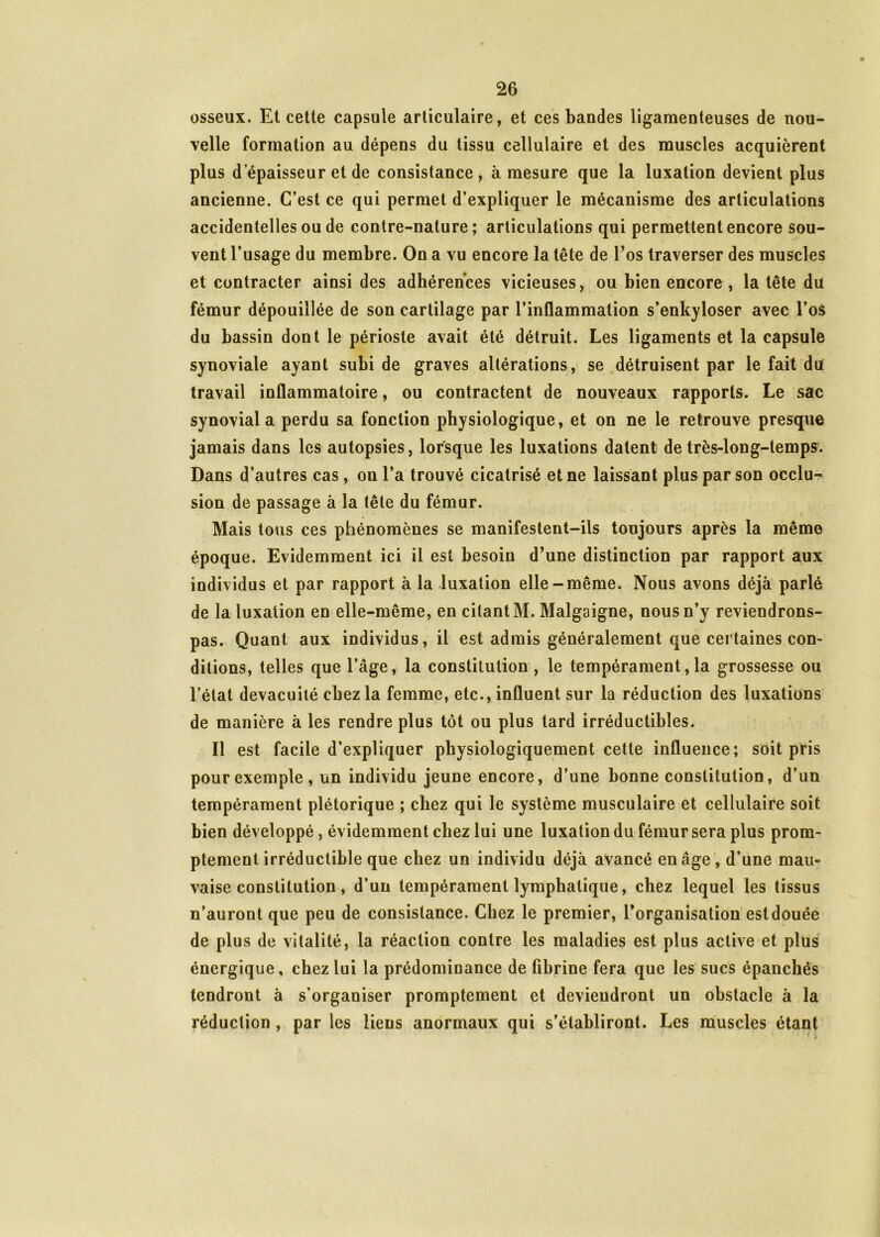 osseux. Et cette capsule articulaire, et ces bandes ligamenteuses de nou- velle formation au dépens du tissu cellulaire et des muscles acquièrent plus d épaisseur et de consistance, à mesure que la luxation devient plus ancienne. C’est ce qui permet d’expliquer le mécanisme des articulations accidentelles ou de contre-nature; articulations qui permettent encore sou- vent l’usage du membre. On a vu encore la tête de l’os traverser des muscles et contracter ainsi des adhérences vicieuses, ou bien encore , la tête du fémur dépouillée de son cartilage par l’inflammation s’enkyloser avec l’os du bassin dont le périoste avait été détruit. Les ligaments et la capsule synoviale ayant subi de graves altérations, se détruisent par le fait du travail inflammatoire, ou contractent de nouveaux rapports. Le sac synovial a perdu sa fonction physiologique, et on ne le retrouve presque jamais dans les autopsies, lorsque les luxations datent de très-iong-lemps. Dans d’autres cas, on l’a trouvé cicatrisé et ne laissant plus par son occlu- sion de passage à la tête du fémur. Mais tous ces phénomènes se manifestent-ils toujours après la même époque. Evidemment ici il est besoin d’une distinction par rapport aux individus et par rapport à la luxation elle-même. Nous avons déjà parlé de la luxation en elle-même, en citant M. Malgaigne, nous n’y reviendrons- pas. Quant aux individus, il est admis généralement que certaines con- ditions, telles que l’âge, la constitution , le tempérament,la grossesse ou l’état devacuilé chez la femme, etc., influent sur la réduction des luxations de manière à les rendre plus tôt ou plus tard irréductibles. Il est facile d’expliquer physiologiquement cette influence; soit pris pour exemple, un individu jeune encore, d’une bonne constitution, d’un tempérament plétorique ; chez qui le système musculaire et cellulaire soit bien développé, évidemment chez lui une luxation du fémur sera plus prom- ptement irréductible que chez un individu déjà avancé en âge, d’une mau- vaise constitution , d’un tempérament lymphatique, chez lequel les tissus n’auront que peu de consistance. Chez le premier, l’organisation est douée de plus de vitalité, la réaction contre les maladies est plus active et plus énergique, chez lui la prédominance de fibrine fera que les sucs épanchés tendront à s’organiser promptement et deviendront un obstacle à la réduction , par les liens anormaux qui s’établiront. Les muscles étant