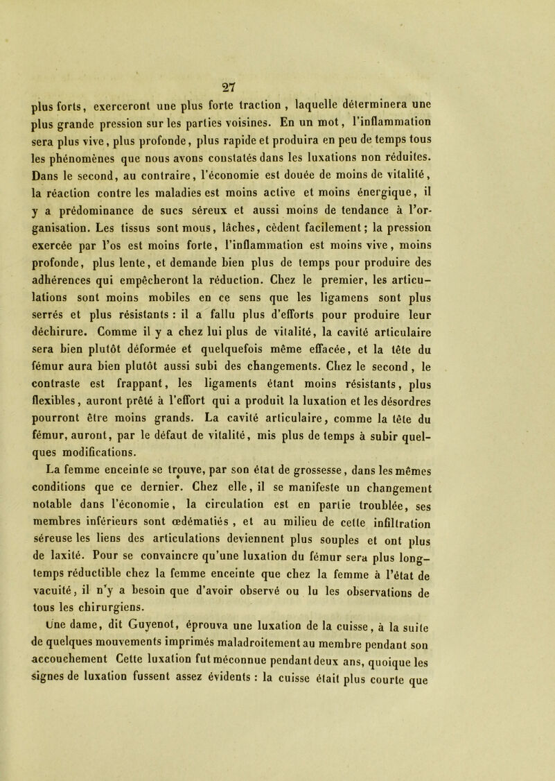 plus forts, exerceront une plus forte traction , laquelle déterminera une plus grande pression sur les parties voisines. En un mot, 1 inflammation sera plus vive, plus profonde, plus rapide et produira en peu de temps tous les phénomènes que nous avons constatés dans les luxations non réduites. Dans le second, au contraire, l’économie est douée de moins de vitalité, la réaction contre les maladies est moins active et moins énergique, il y a prédominance de sucs séreux et aussi moins de tendance à l’or- ganisation. Les tissus sont mous, lâches, cèdent facilement; la pression exercée par l’os est moins forte, l’inflammation est moins vive, moins profonde, plus lente, et demande bien plus de temps pour produire des adhérences qui empêcheront la réduction. Chez le premier, les articu- lations sont moins mobiles en ce sens que les ligamens sont plus serrés et plus résistants : il a fallu plus d’efforts pour produire leur déchirure. Comme il y a chez lui plus de vitalité, la cavité articulaire sera bien plutôt déformée et quelquefois même effacée, et la tête du fémur aura bien plutôt aussi subi des changements. Chez le second, le contraste est frappant, les ligaments étant moins résistants, plus flexibles, auront prêté à l’effort qui a produit la luxation et les désordres pourront être moins grands. La cavité articulaire, comme la tête du fémur, auront, par le défaut de vitalité, mis plus de temps à subir quel- ques modifications. La femme enceinte se trouve, par son état de grossesse, dans les mêmes conditions que ce dernier. Chez elle, il se manifeste un changement notable dans l’économie, la circulation est en partie troublée, ses membres inférieurs sont œdématiés , et au milieu de cette infiltration séreuse les liens des articulations deviennent plus souples et ont plus de laxité. Pour se convaincre qu’une luxation du fémur sera plus long- temps réductible chez la femme enceinte que chez la femme à l’état de vacuité, il n’y a besoin que d’avoir observé ou lu les observations de tous les chirurgiens. Une dame, dit Guyenot, éprouva une luxation de la cuisse, à la suite de quelques mouvements imprimés maladroitement au membre pendant son accouchement Cette luxation fut méconnue pendant deux ans, quoique les signes de luxation fussent assez évidents : la cuisse était plus courte que