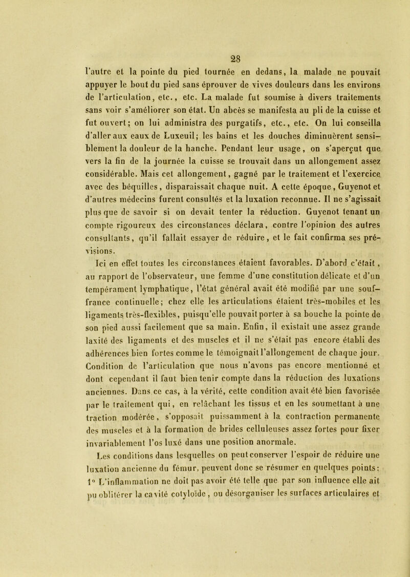 l’autre et la pointe du pied tournée en dedans, la malade ne pouvait appuyer le bout du pied sans éprouver de vives douleurs dans les environs de l'articulation, etc., etc. La malade fut soumise à divers traitements sans voir s’améliorer son état. Un abcès se manifesta au pli de la cuisse et fut ouvert; on lui administra des purgatifs, etc., etc. On lui conseilla d’aller aux eaux de Luxeuil; les bains et les douches diminuèrent sensi- blement la douleur de la hanche. Pendant leur usage, on s’aperçut que vers la fin de la journée la cuisse se trouvait dans un allongement assez considérable. Mais cet allongement, gagné par le traitement et l’exercice avec des béquilles, disparaissait chaque nuit. A cette époque, Guyenotet d’autres médecins furent consultés et la luxation reconnue. Il ne s’agissait plus que de savoir si on devait tenter la réduction. Guyenot tenant un compte rigoureux des circonstances déclara, contre l’opinion des autres consultants, qu’il fallait essayer de réduire, et le fait confirma ses pré- visions. Ici en effet toutes les circonstances étaient favorables. D’abord c’était, au rapport de l’observateur, une femme d’une constitution délicate et d’un tempérament lymphatique, l’état général avait été modifié par une souf- france continuelle; chez elle les articulations étaient très-mobiles et les ligaments très-flexibles, puisqu’elle pouvait porter à sa bouche la pointe de son pied aussi facilement que sa main. Enfin, il existait une assez grande laxité des ligaments et des muscles et il ne s’était pas encore établi des adhérences bien fortes comme le témoignait rallongement de chaque jour. Condition de l’articulation que nous n’avons pas encore mentionné et dont cependant il faut bien tenir compte dans la réduction des luxations anciennes. Dans ce cas, à la vérité, cette condition avait été bien favorisée par le traitement qui, en relâchant les tissus et en les soumettant à une traction modérée, s’opposait puissamment à la contraction permanente des muscles et à la formation de brides celluleuses assez fortes pour fixer invariablement l’os luxé dans une position anormale. Les conditions dans lesquelles on peut conserver l’espoir de réduire une luxation ancienne du fémur» peuvent donc se résumer en quelques points: î° L’inflammation ne doit pas avoir été telle que par son influence elle ait pu oblitérer la cavité cotyloïde , ou désorganiser les surfaces articulaires et