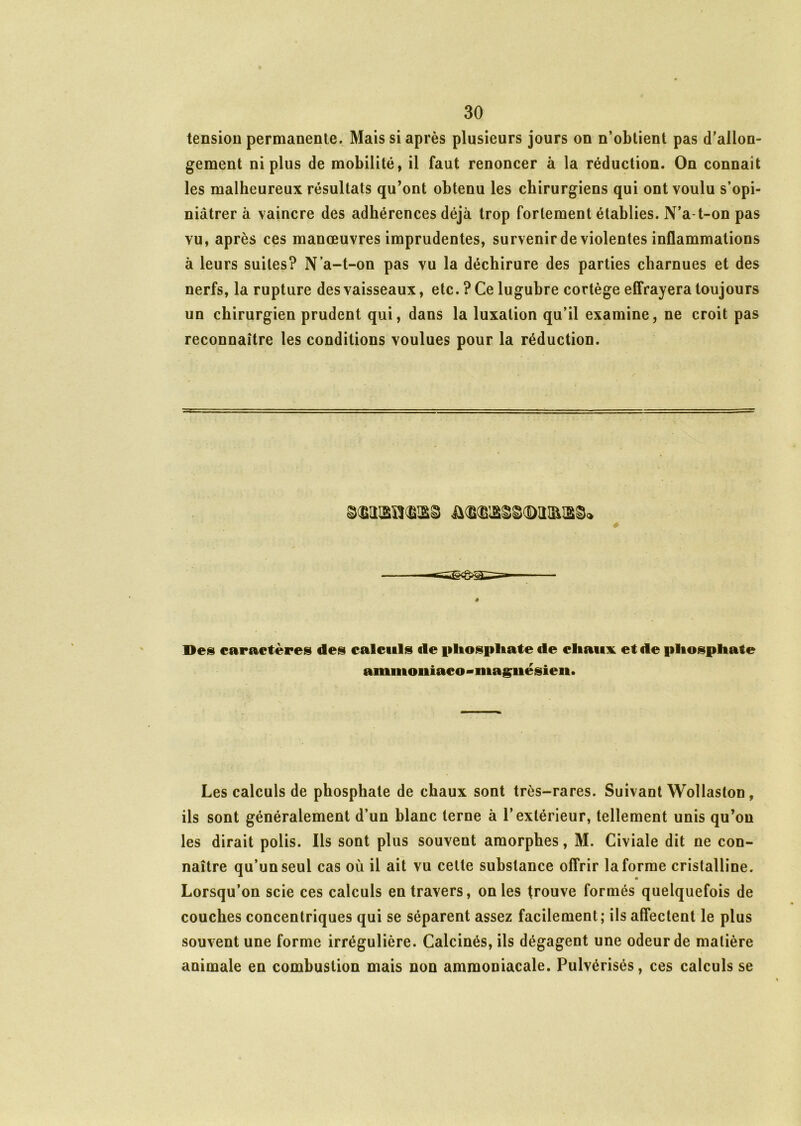 tension permanente. Mais si après plusieurs jours on n’obtient pas d’allon- gement ni plus de mobilité, il faut renoncer à la réduction. On connaît les malheureux résultats qu’ont obtenu les chirurgiens qui ont voulu s’opi- niâtrer à vaincre des adhérences déjà trop fortement établies. N’a-t-on pas vu, après ces manœuvres imprudentes, survenir de violentes inflammations à leurs suites? N’a-t-on pas vu la déchirure des parties charnues et des nerfs, la rupture des vaisseaux, etc.? Ce lugubre cortège effrayera toujours un chirurgien prudent qui, dans la luxation qu’il examine, ne croit pas reconnaître les conditions voulues pour la réduction. # Des caractères des calculs de phosphate de diaux et de phosphate ammoiiiaco - magnésien. Les calculs de phosphate de chaux sont très-rares. Suivant Wollaston, ils sont généralement d’un blanc terne à l’extérieur, tellement unis qu’on les dirait polis. Ils sont plus souvent amorphes, M. Civiale dit ne con- naître qu’un seul cas où il ait vu cette substance offrir la forme cristalline. « Lorsqu’on scie ces calculs entravers, on les trouve formés quelquefois de couches concentriques qui se séparent assez facilement; ils affectent le plus souvent une forme irrégulière. Calcinés, ils dégagent une odeur de matière animale en combustion mais non ammoniacale. Pulvérisés, ces calculs se