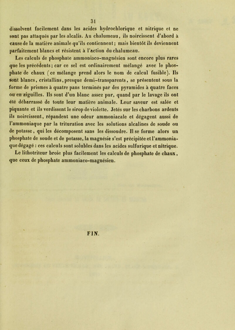 dissolvent facilement dans les acides hydrochlorique et nitrique et ne sont pas attaqués par les alcalis. Au chalumeau, ils noircissent d’abord à cause de la matière animale qu’ils contiennent ; mais bientôt ils deviennent parfaitement blancs et résistent à l’action du chalumeau. Les calculs de phosphate ammoniaco-magnésien sont encore plus rares que les précédents ; car ce sel est ordinairement mélangé avec le phos- phate de chaux (ce mélange prend alors le nom de calcul fusible). Ils sont blancs, cristallins,presque demi-transparents, se présentent sous la forme de prismes à quatre pans terminés par des pyramides à quatre faces ou en aiguilles. Ils sont d’un blanc assez pur, quand par le lavage ils ont été débarrassé de toute leur matière animale. Leur saveur est salée et piquante et ils verdissent le sirop de violette. Jetés sur les charbons ardents ils noircissent, répandent une odeur ammoniacale et dégagent aussi de l’ammoniaque par la trituration avec les solutions alcalines de soude ou de potasse , qui les décomposent sans les dissoudre. Il se forme alors un phosphate de soude et de potasse, la magnésie s’est précipitée et l’ammonia- que dégagé : ces calculs sont solubles dans les acides sulfurique et nitrique. Le lilhotriteur broie plus facilement les calculs de phosphate de chaux, que ceux de phosphate ammoniaco-magnésien. FI N.