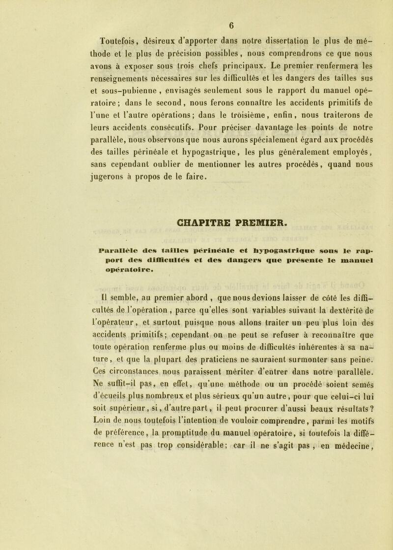 Toutefois, désireux d’apporter dans notre dissertation le plus de mé- thode et le plus de précision possibles, nous comprendrons ce que nous avons à exposer sous trois chefs principaux. Le premier renfermera les renseignements nécessaires sur les difficultés et les dangers des tailles sus et sous-pubienne , envisagés seulement sous le rapport du manuel opé- ratoire ; dans le second, nous ferons connaître les accidents primitifs de l’une et l’autre opérations; dans le troisième, enfin, nous traiterons de leurs accidents consécutifs. Pour préciser davantage les points de notre parallèle, nous observons que nous aurons spécialement égard aux procédés des tailles périnéale et hypogastrique, les plus généralement employés, sans cependant oublier de meutionner les autres procédés, quand nous jugerons à propos de le faire. CHAPITRE PREMIER. Parallèle des failles périnéale ef hypogastrique sons le rap- port des difficultés et des dangers que présente le manuel opératoire. I Il semble, au premier abord , que nous devions laisser de côté les diffi- cultés de l’opération , parce qu’elles sont variables suivant la dextérité de l’opérateur, et surtout puisque nous allons traiter un peu plus loin des accidents primitifs; cependant on ne peut se refuser à reconnaître que toute opération renferme plus ou moins de difficultés inhérentes à sa na- ture, et que la plupart des praticiens ne sauraient surmonter sans peine. Ces circonstances nous paraissent mériter d’entrer dans notre parallèle. Ne suffit-il pas, en effet, qu’une méthode ou un procédé soient semés d’écueils plus nombreux et plus sérieux qu’un autre , pour que celui-ci lui soit supérieur, si, d’autre part, il peut procurer d’aussi beaux résultats? Loin de nous toutefois l’intention de vouloir comprendre, parmi les motifs de préférence, la promptitude du manuel opératoire, si toutefois la diffé- rence nest pas trop considérable; car il ne s’agit pas, en médecine,