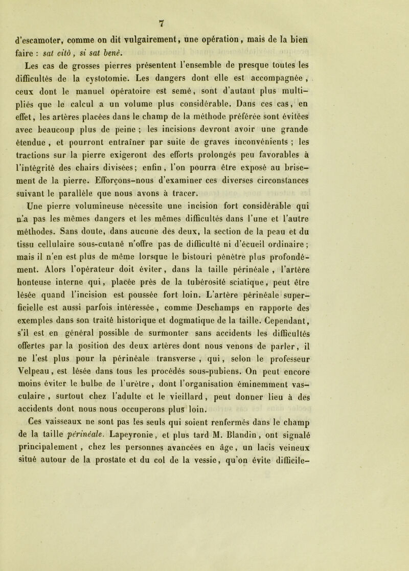 d’escamoter, comme on dit vulgairement, une opération, mais de la bien faire : sat cité, si sat benè. Les cas de grosses pierres présentent l’ensemble de presque toutes les difficultés de la cystotomie. Les dangers dont elle est accompagnée , ceux dont le manuel opératoire est semé, sont d’autant plus multi- pliés que le calcul a un volume plus considérable. Dans ces cas, en effet, les artères placées dans le champ de la méthode préférée sont évitées avec beaucoup plus de peine ; les incisions devront avoir une grande étendue , et pourront entraîner par suite de graves inconvénients ; les tractions sur la pierre exigeront des efforts prolongés peu favorables à l’intégrité des chairs divisées; enfin, l’on pourra être exposé au brise- ment de la pierre. Efforçons-nous d’examiner ces diverses circonstances suivant le parallèle que nous avons à tracer. Une pierre volumineuse nécessite une incision fort considérable qui nia pas les mêmes dangers et les mêmes difficultés dans l’une et l’autre méthodes. Sans doute, dans aucune des deux, la section de la peau et du tissu cellulaire sous-cutané n’offre pas de difficulté ni d’écueil ordinaire; mais il n’en est plus de même lorsque le bistouri pénètre plus profondé- ment. Alors l’opérateur doit éviter, dans la taille périnéale, l’artère honteuse interne qui, placée près de la tubérosité sciatique, peut être lésée quand l’incision est poussée fort loin. L’artère périnéale super- ficielle est aussi parfois intéressée, comme Deschamps en rapporte des exemples dans son traité historique et dogmatique de la taille. Cependant, s’il est en général possible de surmonter sans accidents les difficultés offertes par la position des deux artères dont nous venons de parler, il ne l’est plus pour la périnéale transverse , qui, selon le professeur Velpeau, est lésée dans tous les procédés sous-pubiens. On peut encore moins éviter le bulbe de l’urètre , dont l’organisation éminemment vas- culaire , surtout chez l’adulte et le vieillard, peut donner lieu à des accidents dont nous nous occuperons plus loin. Ces vaisseaux ne sont pas les seuls qui soient renfermés dans le champ de la taille périnéale. Lapeyronie, et plus tard M. Blandin, ont signalé principalement, chez les personnes avancées en âge, un lacis veineux situé autour de la prostate et du col de la vessie, qu’on évite difficile-