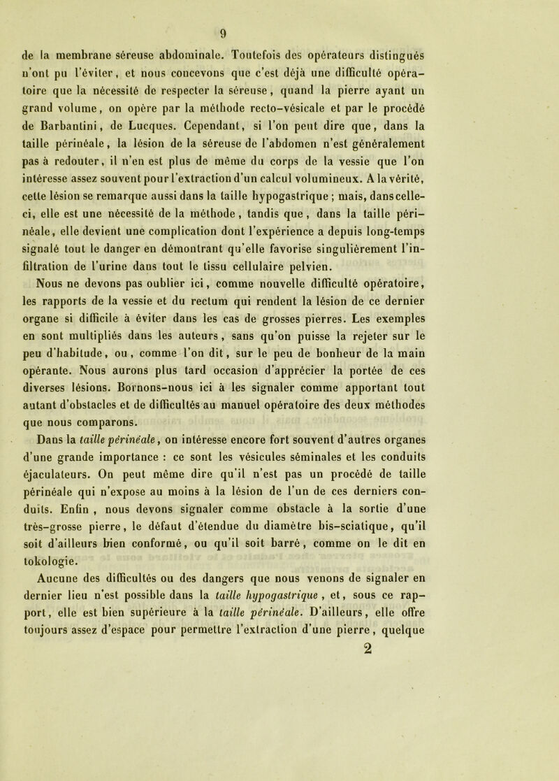 de la membrane séreuse abdominale. Toutefois des opérateurs distingués n’ont pu l’éviter, et nous concevons que c’est déjà une difficulté opéra- toire que la nécessité de respecter la séreuse, quand la pierre ayant un grand volume, on opère par la méthode recto-vésicale et par le procédé de Barbantini, de Lucques. Cependant, si l’on peut dire que, dans la taille périnéale, la lésion de la séreuse de l’abdomen n’est généralement pas à redouter, il n’en est plus de même du corps de la vessie que l’on intéresse assez souvent pour l’extraction d’un calcul volumineux. A la vérité, cette lésion se remarque aussi dans la taille hypogastrique ; mais, dans celle- ci, elle est une nécessité de la méthode, tandis que, dans la taille péri- néale, elle devient une complication dont l’expérience a depuis long-temps signalé tout le danger en démontrant qu’elle favorise singulièrement l’in- filtration de l’urine dans tout le tissu cellulaire pelvien. Nous ne devons pas oublier ici, comme nouvelle difficulté opératoire, les rapports de la vessie et du rectum qui rendent la lésion de ce dernier organe si difficile à éviter dans les cas de grosses pierres. Les exemples en sont multipliés dans les auteurs , sans qu’on puisse la rejeter sur le peu d’habitude, ou, comme l’on dit, sur le peu de bonheur de la main opérante. Nous aurons plus tard occasion d’apprécier la portée de ces diverses lésions. Bornons-nous ici à les signaler comme apportant tout autant d’obstacles et de difficultés au manuel opératoire des deux méthodes que nous comparons. Dans la taille périnéale, on intéresse encore fort souvent d’autres organes d’une grande importance : ce sont les vésicules séminales et les conduits éjaculaleurs. On peut même dire qu’il n’est pas un procédé de taille périnéale qui n’expose au moins à la lésion de l’un de ces derniers con- duits. Enfin , nous devons signaler comme obstacle à la sortie d’une très-grosse pierre, le défaut détendue du diamètre bis-sciatique, qu’il soit d’ailleurs bien conformé, ou qu’il soit barré, comme on le dit en tokologie. Aucune des difficultés ou des dangers que nous venons de signaler en dernier lieu n’est possible daus la taille hypogastrique , et, sous ce rap- port, elle est bien supérieure à la taille périnéale. D’ailleurs, elle offre toujours assez d’espace pour permettre l’extraction d’une pierre, quelque 2