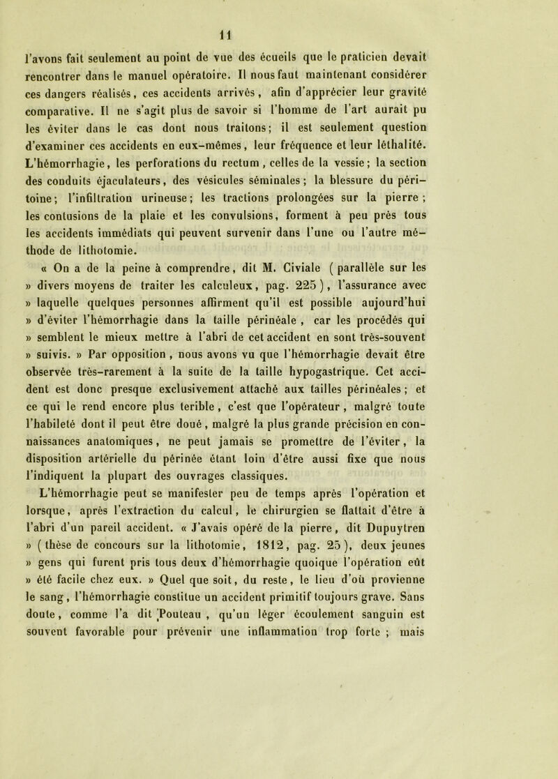 lavons fait seulement au point de vue des écueils que le praticien devait rencontrer dans le manuel opératoire. Il nous faut maintenant considérer ces dangers réalisés, ces accidents arrivés, afin d’apprécier leur gravité comparative. Il ne s’agit plus de savoir si l’homme de l’art aurait pu les éviter dans le cas dont nous traitons; il est seulement question d’examiner ces accidents en eux-mêmes, leur fréquence et leur léthalité. L’hémorrhagie, les perforations du rectum , celles de la vessie; la section des conduits éjaculateurs, des vésicules séminales; la blessure du péri- toine; l’infiltration urineuse ; les tractions prolongées sur la pierre ; les contusions de la plaie et les convulsions, forment à peu près tous les accidents immédiats qui peuvent survenir dans l’une ou l’autre mé- thode de lithotomie. « On a de la peine à comprendre, dit M. Civiale ( parallèle sur les » divers moyens de traiter les calculeux, pag. 225), l’assurance avec » laquelle quelques personnes affirment qu’il est possible aujourd’hui » d’éviter l’hémorrhagie dans la taille périnéale , car les procédés qui » semblent le mieux mettre à l’abri de cet accident en sont très-souvent » suivis. » Par opposition , nous avons vu que l’hémorrhagie devait être observée très-rarement à la suite de la taille hypogastrique. Cet acci- dent est donc presque exclusivement attaché aux tailles périnéales ; et ce qui le rend encore plus terible , c’est que l’opérateur , malgré toute l’habileté dont il peut être doué , malgré la plus grande précision en con- naissances anatomiques, ne peut jamais se promettre de l’éviter, la disposition artérielle du périnée étant loin d’être aussi fixe que nous l’indiquent la plupart des ouvrages classiques. L’hémorrhagie peut se manifester peu de temps après l’opération et lorsque, après l’extraction du calcul, le chirurgien se flattait d’être à l’abri d’un pareil accident. « J’avais opéré de la pierre , dit Dupuytren » ( thèse de concours sur la lithotomie, 1812, pag. 25), deux jeunes » gens qui furent pris tous deux d’hémorrhagie quoique l’opération eût » été facile chez eux. » Quel que soit, du reste, le lieu d’où provienne le sang, l’hémorrhagie constitue un accident primitif toujours grave. Sans doute, comme l’a dit Touleau , qu’un léger écoulement sanguin est souvent favorable pour prévenir une inflammation trop forte ; mais