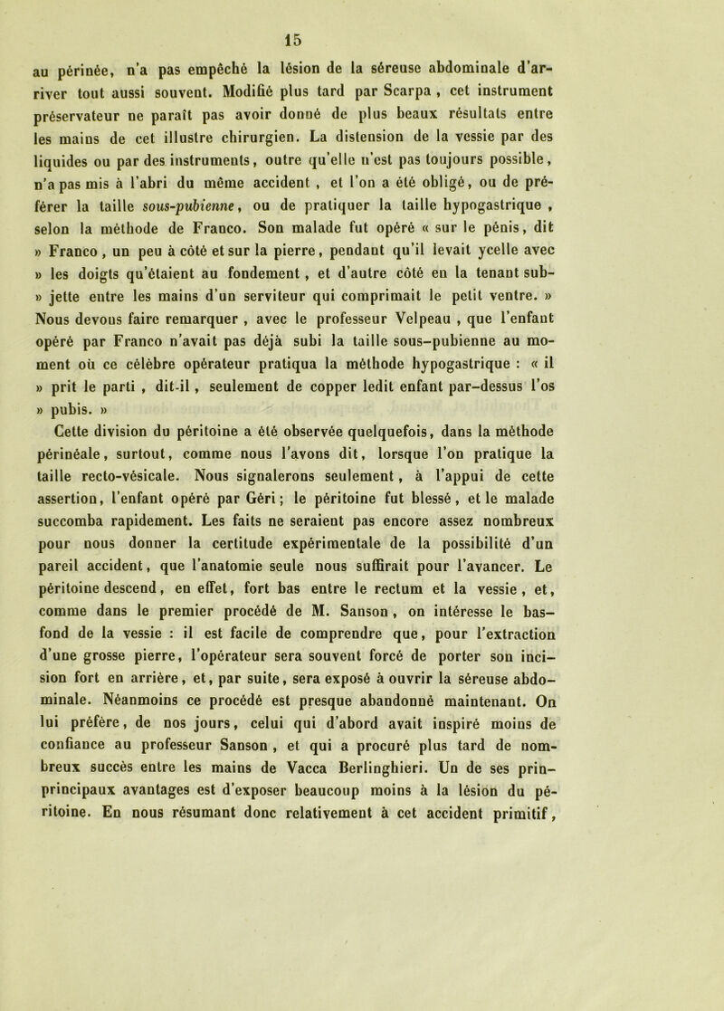 au périnée, n’a pas empêché la lésion de la séreuse abdominale d’ar- river tout aussi souvent. Modifié plus tard par Scarpa , cet instrument préservateur ne paraît pas avoir donné de plus beaux résultats entre les mains de cet illustre chirurgien. La distension de la vessie par des liquides ou par des instruments, outre qu’elle n’est pas toujours possible, n’a pas mis à l’abri du même accident , et l’on a été obligé, ou de pré- férer la taille sous-pubienne, ou de pratiquer la taille hypogastrique , selon la méthode de Franco. Son malade fut opéré « sur le pénis, dit » Franco , un peu à côté et sur la pierre, pendant qu’il levait ycelle avec » les doigts qu’étaient au fondement , et d’autre côté en la tenant sub- » jette entre les mains d’un serviteur qui comprimait le petit ventre. » Nous devous faire remarquer , avec le professeur Velpeau , que l’enfant opéré par Franco n’avait pas déjà subi la taille sous-pubienne au mo- ment où ce célèbre opérateur pratiqua la méthode hypogastrique : « il » prit le parti , dit-il, seulement de copper ledit enfant par-dessus l’os » pubis. » Cette division du péritoine a été observée quelquefois, dans la méthode périnéale, surtout, comme nous l’avons dit, lorsque l’on pratique la taille recto-vésicale. Nous signalerons seulement, à l’appui de cette assertion, l’enfant opéré par Gèri ; le péritoine fut blessé, et le malade succomba rapidement. Les faits ne seraient pas encore assez nombreux pour nous donner la certitude expérimentale de la possibilité d’un pareil accident, que l’anatomie seule nous suffirait pour l’avancer. Le péritoine descend, en effet, fort bas entre le rectum et la vessie, et, comme dans le premier procédé de M. Sanson , on intéresse le bas- fond de la vessie : il est facile de comprendre que, pour l’extraction d’une grosse pierre, l’opérateur sera souvent forcé de porter son inci- sion fort en arrière, et, par suite, sera exposé à ouvrir la séreuse abdo- minale. Néanmoins ce procédé est presque abandonné maintenant. On lui préfère, de nos jours, celui qui d’abord avait inspiré moins de confiance au professeur Sanson , et qui a procuré plus tard de nom- breux succès entre les mains de Vacca Berlinghieri. Un de ses prin- principaux avantages est d’exposer beaucoup moins à la lésion du pé- ritoine. En nous résumant donc relativement à cet accident primitif,