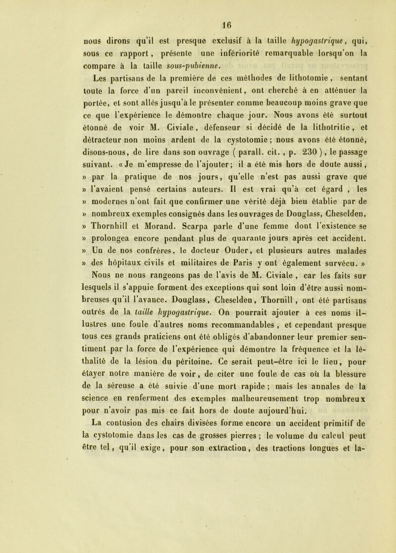 nous dirons qu’il est presque exclusif à la taille hypogastrique, qui, sous ce rapport, présente une infériorité remarquable lorsqu’on la compare à la taille sous-pubienne. Les partisans de la première de ces méthodes de lithotomie , sentant toute la force d’un pareil inconvénient, ont cherché à en atténuer la portée, et sont allés jusqu’à le présenter comme beaucoup moins grave que ce que l’expérience le démontre chaque jour. Nous avons été surtout étonné de voir M. Civiale, défenseur si décidé de la lithotritie , et détracteur non moins ardent de la cystotomie ; nous avons été étonné, disons-nous, de lire dans son ouvrage ( parall. cit. , p. 230 ), le passage suivant. «Je m’empresse de l’ajouter; il a été mis hors de doute aussi, » par la pratique de nos jours, qu’elle n’est pas aussi grave que » l’avaient pensé certains auteurs. Il est vrai qu’à cet égard , les » modernes n’ont fait que confirmer une vérité déjà bieu établie par de » nombreux exemples consignés dans les ouvrages de Douglass, Cheselden, » Thornhill et Morand. Scarpa parle d’une femme dont l’existence se » prolongea encore pendant plus de quarante jours après cet accident. » Un de nos confrères, le docteur Ouder, et plusieurs autres malades » des hôpitaux civils et militaires de Paris y ont également survécu. » Nous ne nous rangeons pas de l’avis de M. Civiale , car les faits sur lesquels il s’appuie forment des exceptions qui sont loin d’être aussi nom- breuses qu’il l’avance. Douglass, Cheselden, Thornill, ont été partisans outrés de la taille hypogastrique. On pourrait ajouter à ces noms il- lustres une fouie d’autres noms recommandables , et cependant presque tous ces grands praticiens ont été obligés d’abandonner leur premier sen- timent par la force de l’expérience qui démontre la fréquence et la lé- thalité de la lésion du péritoine. Ce serait peut-être ici le lieu, pour étayer notre manière de voir, de citer une foule de cas où la blessure de la séreuse a été suivie d’une mort rapide ; mais les annales de la science en renferment des exemples malheureusement trop nombreux pour n’avoir pas mis ce fait hors de doute aujourd’hui. La contusion des chairs divisées forme encore un accident primitif de la cystotomie dans les cas de grosses pierres ; le volume du calcul peut être tel, qu’il exige, pour son extraction, des tractions longues et la-
