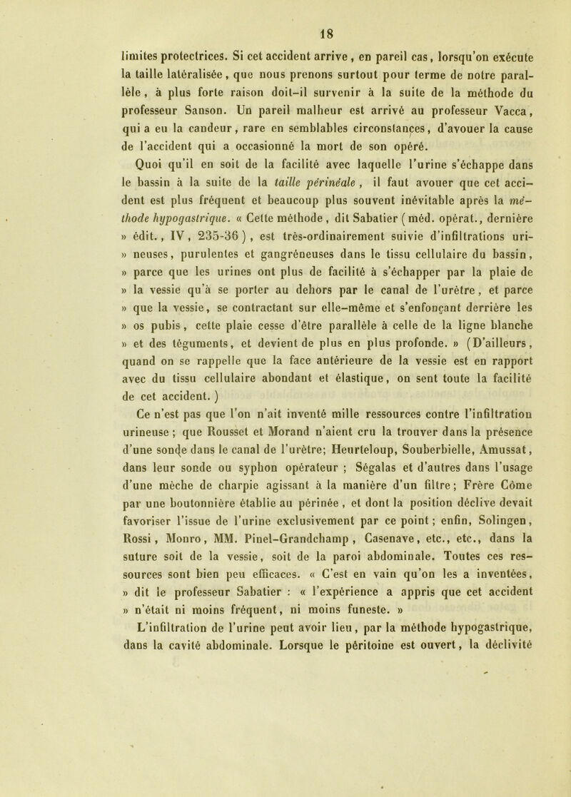 limites protectrices. Si cet accident arrive , en pareil cas, lorsqu’on exécute la taille latéralisée, que nous prenons surtout pour terme de notre paral- lèle , à plus forte raison doit-il survenir à la suite de la méthode du professeur Sanson. Un pareil malheur est arrivé au professeur Vacca, qui a eu la candeur, rare en semblables circonstances, d’avouer la cause de l’accident qui a occasionné la mort de son opéré. Quoi qu’il en soit de la facilité avec laquelle l’urine s’échappe dans le bassin à la suite de la taille périnéale , il faut avouer que cet acci- dent est plus fréquent et beaucoup plus souvent inévitable après la mé- thode hypogastrique. « Cette méthode , dit Sabatier ( méd. opérât., dernière » édit., IV, 235-36), est très-ordinairement suivie d’infiltrations uri- » neuses, purulentes et gangréneuses dans le tissu cellulaire du bassin, » parce que les urines ont plus de facilité à s’échapper par la plaie de » la vessie qu’à se porter au dehors par le canal de l’urètre, et parce » que la vessie, se contractant sur elle-même et s’enfonçant derrière les » os pubis , cette plaie cesse d’être parallèle à celle de la ligne blanche » et des téguments, et devient de plus en plus profonde. » (D’ailleurs, quand on se rappelle que la face antérieure de la vessie est en rapport avec du tissu cellulaire abondant et élastique, on sent toute la facilité de cet accident. ) Ce n’est pas que l’on n’ait inventé mille ressources contre l’infiltration urineuse ; que Rousset et Morand n’aient cru la trouver dans la présence d’une somje dans le canal de l’urètre; Heurteloup, Souberbielle, Amussat, dans leur sonde ou syphon opérateur ; Ségalas et d’autres dans l’usage d’une mèche de charpie agissant à la manière d’un filtre; Frère Corne par une boutonnière établie au périnée , et dont la position déclive devait favoriser l’issue de l’urine exclusivement par ce point; enfin, Solingen, Rossi, Monro, MM. Pinel-Grandchamp , Casenave, etc., etc., dans la suture soit de la vessie, soit de la paroi abdominale. Toutes ces res- sources sont bien peu efficaces. « C’est en vain qu’on les a inventées, » dit le professeur Sabatier : « l’expérience a appris que cet accident » n’était ni moins fréquent, ni moins funeste. » L’infiltration de l’urine peut avoir lieu, par la méthode hypogastrique, dans la cavité abdominale. Lorsque le péritoine est ouvert, la déclivité