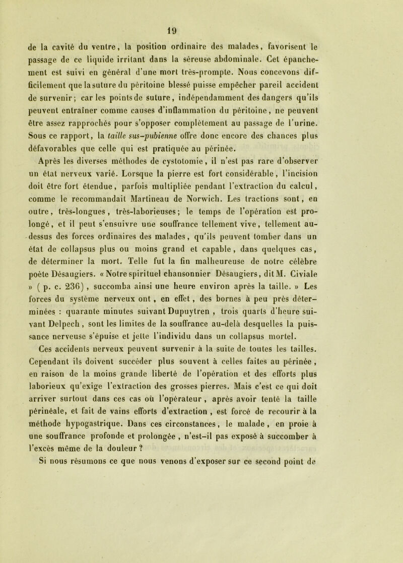 de la cavité du ventre, la position ordinaire des malades, favorisent le passage de ce liquide irritant dans la séreuse abdominale. Cet épanche- ment est suivi en général d’une mort très-prompte. Nous concevons dif- ficilement que la suture du péritoine blessé puisse empêcher pareil accident de survenir; caries points de suture, indépendamment des dangers qu’ils peuvent entraîner comme causes d’inflammation du péritoine, ne peuvent être assez rapprochés pour s’opposer complètement au passage de l’urine. Sous ce rapport, la taille sus-pubienne offre donc encore des chances plus défavorables que celle qui est pratiquée au périnée. Après les diverses méthodes de cystotomie, il n’est pas rare d’observer un état nerveux varié. Lorsque la pierre est fort considérable, l’incision doit être fort étendue, parfois multipliée pendant l’extraction du calcul, comme le recommandait Martineau de Norwich. Les tractions sont, en outre, très-longues, très-laborieuses; le temps de l’opération est pro- longé, et il peut s’ensuivre une souffrance tellement vive, tellement au- dessus des forces ordinaires des malades, qu’ils peuvent tomber dans un état de collapsus plus ou moins grand et capable, dans quelques cas, de déterminer la mort. Telle fut la fin malheureuse de notre célèbre poète Désaugiers. « Notre spirituel chansonnier Désaugiers, ditM. Civiale » ( p. c. 236) , succomba ainsi une heure environ après la taille. » Les forces du système nerveux ont , en effet, des bornes à peu près déter- minées : quarante minutes suivant Dupuytren , trois quarts d’heure sui- vant Delpech , sont les limites de la souffrance au-delà desquelles la puis- sance nerveuse s’épuise et jette l’individu dans un collapsus mortel. Ces accidents nerveux peuvent survenir à la suite de toutes les tailles. Cependant ils doivent succéder plus souvent à celles faites au périnée , en raison de la moins grande liberté de l’opération et des efforts plus laborieux qu’exige l’extraction des grosses pierres. Mais c’est ce qui doit arriver surtout dans ces cas où l’opérateur , après avoir tenté la taille périnéale, et fait de vains efforts d’extraction , est forcé de recourir à la méthode hypogastrique. Dans ces circonstances, le malade, en proie à une souffrance profonde et prolongée , n’est-il pas exposé à succomber à l’excès même de la douleur ? Si nous résumons ce que nous venons d’exposer sur ce second point de