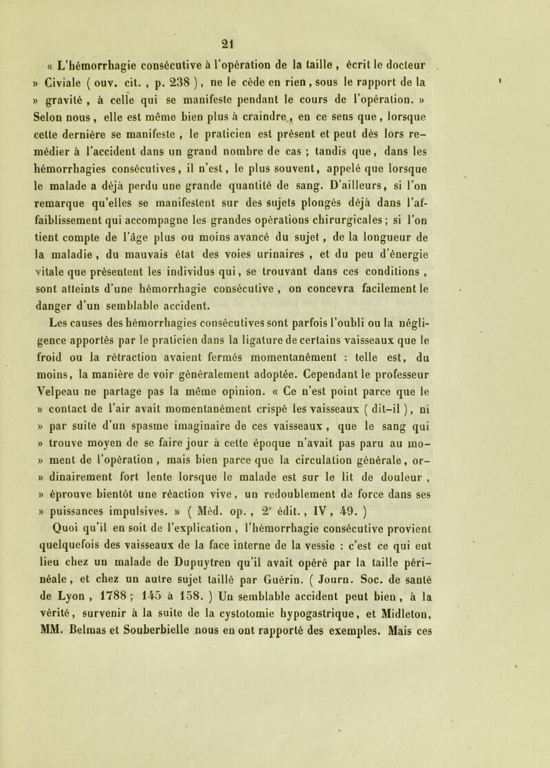 « L’hémorrhagie consécutive à l’opération de la taille , écrit le docteur . » Civiale ( ouv. cit. , p. 238 ), ne le cède en rien , sous le rapport de la » gravité , à celle qui se manifeste pendant le cours de l’opération. » Selon nous , elle est même bien plus à craindre en ce sens que , lorsque cette dernière se manifeste , le praticien est présent et peut dès lors re- médier à l’accident dans un grand nombre de cas ; tandis que, dans les hémorrhagies consécutives, il n’est, le plus souvent, appelé que lorsque le malade a déjà perdu une grande quantité de sang. D’ailleurs, si l’on remarque qu’elles se manifestent sur des sujets plongés déjà dans l’af- faiblissement qui accompagne les grandes opérations chirurgicales ; si l’on tient compte de l’âge plus ou moins avancé du sujet, de la longueur de la maladie , du mauvais état des voies urinaires , et du peu d’énergie vitale que présentent les individus qui, se trouvant dans ces conditions , sont atteints d’une hémorrhagie consécutive , on concevra facilement le danger d’un semblable accident. Les causes des hémorrhagies consécutives sont parfois l’oubli ou la négli- gence apportés par le praticien dans la ligature de certains vaisseaux que le froid ou la rétraction avaient fermés momentanément : telle est, du moins, la manière de voir généralement adoptée. Cependant le professeur Velpeau ne partage pas la même opinion. « Ce n’est point parce que le » contact de l’air avait momentanément crispé les vaisseaux ( dit-il ), ni » par suite d’un spasme imaginaire de ces vaisseaux , que le sang qui » trouve moyen de se faire jour à cette époque n’avait pas paru au mo- » ment de l’opération, mais bien parce que la circulation générale, or- » dinairement fort lente lorsque le malade est sur le lit de douleur , » éprouve bientôt une réaction vive, un redoublement de force dans ses » puissances impulsives. » ( Méd. op. , 2e édit., IV, 49. ) Quoi qu’il en soit de l’explication , l’hémorrhagie consécutive provient quelquefois des vaisseaux de la face interne de la vessie : c’est ce qui eut lieu chez un malade de Dupuytren qu’il avait opéré par la taille péri- néale , et chez un autre sujet taillé par Guérin. ( Journ. Soc. de santé de Lyon , 1788; 145 à 158. ) Un semblable accideut peut bien, à la vérité, survenir à la suite de la cystotomie hypogastrique, et Midleton, MM. Belmas et Souberbielle nous en ont rapporté des exemples. Mais ces