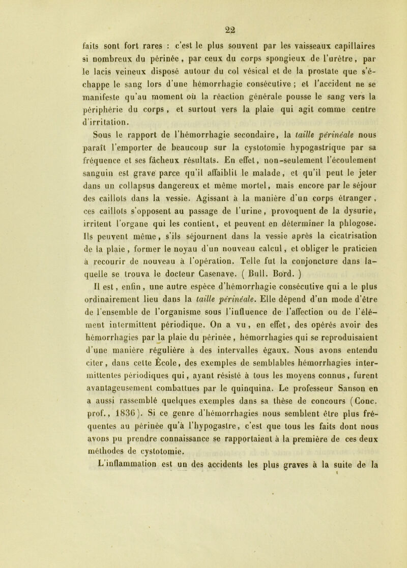 faits sont fort rares : c’est le plus souvent par les vaisseaux capillaires si nombreux du périnée, par ceux du corps spongieux de l’urètre, par le lacis veineux disposé autour du col vésical et de la prostate que s’é- chappe le sang lors d’une hémorrhagie consécutive ; et l’accident ne se manifeste qu’au moment où la réaction générale pousse le sang vers la périphérie du corps, et surtout vers la plaie qui agit comme centre d’irritation. Sous le rapport de l’hémorrhagie secondaire, la taille périnéale nous paraît l’emporter de beaucoup sur la cystotomie hypogastrique par sa fréquence et ses fâcheux résultats. En effet, non-seulement l’écoulement sanguin est grave parce qu’il affaiblit le malade, et qu’il peut le jeter dans un collapsus dangereux et même mortel, mais encore parle séjour des caillots dans la vessie. Agissant à la manière d’un corps étranger, ces caillots s’opposent au passage de l’urine, provoquent de la dysurie, irritent l’organe qui les contient, et peuvent en déterminer la phlogose. Ils peuvent même , s’ils séjournent dans la vessie après la cicatrisation de la plaie, former le noyau d’un nouveau calcul, et obliger le praticien à recourir de nouveau à l’opération. Telle fut la conjoncture dans la- quelle se trouva le docteur Casenave. ( Bull. Bord. ) 11 est, enfin, une autre espèce d’hémorrhagie consécutive qui a le plus ordinairement lieu dans la taille périnéale. Elle dépend d’un mode d’être de l’ensemble de l’organisme sous l’influence de l’affection ou de l’élé- ment intermittent périodique. On a vu, en effet, des opérés avoir des hémorrhagies par la plaie du périnée , hémorrhagies qui se reproduisaient d’une manière régulière à des intervalles égaux. Nous avons entendu citer, dans celte École, des exemples de semblables hémorrhagies inter- mittentes périodiques qui, ayant résisté à tous les moyens connus, furent avantageusement combattues par le quinquina. Le professeur Sanson en a aussi rassemblé quelques exemples dans sa thèse de concours (Gonc. prof., 1836). Si ce genre d’hémorrhagies nous semblent être plus fré- quentes au périnée qu’à l’hypogaslre, c’est que tous les faits dont nous avons pu prendre connaissance se rapportaient à la première de ces deux méthodes de cystotomie. L’inflammation est un des accidents les plus graves à la suite de la