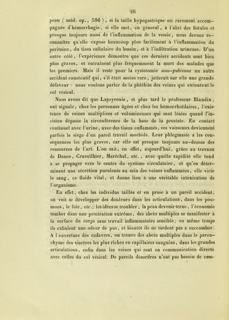 peau ( méd. op., 596 ), si la taille hypogastrique est rarement accom- pagnée d’hémorrhagie , si elle met, en général, à l’ahri des fistules et presque toujours aussi de l’inflammation de la vessie , nous devons re- connaître qu elle expose beaucoup plus facilement à l’inflammation du péritoine, du tissu cellulaire du bassin, et à l’infiltration urineuse. D’un autre côté , l’expérience démontre que ces derniers accidents sont bien plus graves, et entraînent plus fréquemment la mort des malades que les premiers. Mais il reste pour la cystotomie sous-pubienne un autre accident consécutif qui, s’il était moins rare , jetterait sur elle une grande défaveur : nous voulons parler de la phlébite des veines qui entourent le col vésical. Nous avons dit que Lapeyronie , et plus tard le professeur Blandin , ont signalé, chez les personnes âgées et chez les hémorrhoïdaires, l’exis- tence de veines multipliées et volumineuses qui sont lésées quand l’in- cision dépasse la circonférence de la base de la prostate. En contact continuel avec l’urine, avec des tissus enflammés, ces vaisseaux deviennent parfois le siège d’un pareil travail morbide. Leur phlegmasie a les con- séquences les plus graves, car elle est presque toujours au-dessus des ressources de l’art. L’on sait, en effet, aujourd’hui, grâce au travaux de Dance, Gruveilhier, Maréchal, etc., avec quelle rapidité elle tend à se propager vers le centre du système circulatoire, et qu’en déter- minant une sécrétion purulente au sein des veines enflammées, elle vicie le sang, ce fluide vital, et donne lieu à une véritable intoxication de l'organisme. En effet, chez les individus taillés et en proie à un pareil accident, on voit se développer des douleurs dans les articulations, dans les pou- mons, le foie, etc.; les idées se troubler , la peau devenir terne , l’économie tomber dans une prostration extrême, des abcès multiples se manifester à la surface du corps sans travail inflammatoire sensible ; en même temps ils exhalent une odeur de pus, et bientôt ils ne tardent pas à succomber. A l’ouverture des cadavres, on trouve des abcès multiples dans le paren- chyme des viscères les plus riches en capillaires sanguins, dans les grandes articulations, enfin dans les veines qui sont en communication directe avec celles du col vésical. De pareils désordres n’ont pas besoin de com-