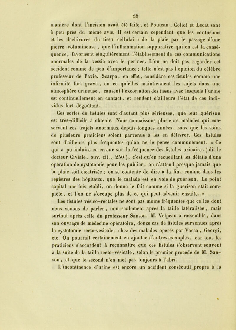 manière dont l’incision avait été faite, et Pouteau , Collot et Lecat sont à peu près du même avis. Il est certain cependant que les contusions et les déchirures du tissu cellulaire de la plaie par le passage d’une pierre volumineuse , que l’inflammation suppurative qui en est la consé- quence, favorisent singulièrement l’établissement de ces communications anormales de la vessie avec le périnée. L’on ne doit pas regarder cet accident comme de peu d’importance; telle n’est pas l’opinion du célèbre professeur de Pavie. Scarpa, en effet, considère ces fistules comme une infirmité fort grave , en ce qu’elles maintiennent les sujets dans une atmosphère urineuse , causent l’excoriation des tissus avec lesquels l’urine est continuellement en contact, et rendent d'ailleurs l’état de ces indi- vidus fort dégoûtant. Ces sortes de fistules sont d’autant plus sérieuses, que leur guérison est très-difficile à obtenir. Nous connaissons plusieurs malades qui con- servent ces trajets anormaux depuis longues années, sans que les soins de plusieurs praticiens soient parvenus à les en délivrer. Ces fistules sont d’ailleurs plus fréquentes qu’on ne le pense communément. « Ce qui a pu induire en erreur sur la fréquence des fistules urinaires ( dit le docteur Civiale, ouv. cit., 250 ), c’est qu’en recueillant les détails d’une opération de cystotomie pour les publier, on n’attend presque jamais que la plaie soit cicatrisée ; on se contente de dire à la fin, comme dans les registres des hôpitaux, que le malade est en voie de guérison. Le point capital une fois établi, on donne le fait comme si la guérison était com- plète , et l’on ne s’occupe plus de ce qui peut advenir ensuite. » Les fistules vésico-rectales ne sont pas moins fréquentes que celles dont nous venons de parler , non-seulement après la taille latéralisée , mais surtout après celle du professeur Sanson. M. Velpeau a rassemblé , dans son ouvrage de médecine opératoire, douze cas de fistules survenues après la cystotomie recto-vésicale, chez des malades opérés par Vacca , Georgi, etc. On pourrait certainement en ajouter d’autres exemples , car tous les praticiens s’accordent à reconnaître que ces fistules s’observent souvent à la suite de la taille recto-vésicale, selon le premier procédé de M. San- son , et que le second n’en met pas toujours à l’abri. L’incontinence d’urine est encore un accident consécutif ^propre à la
