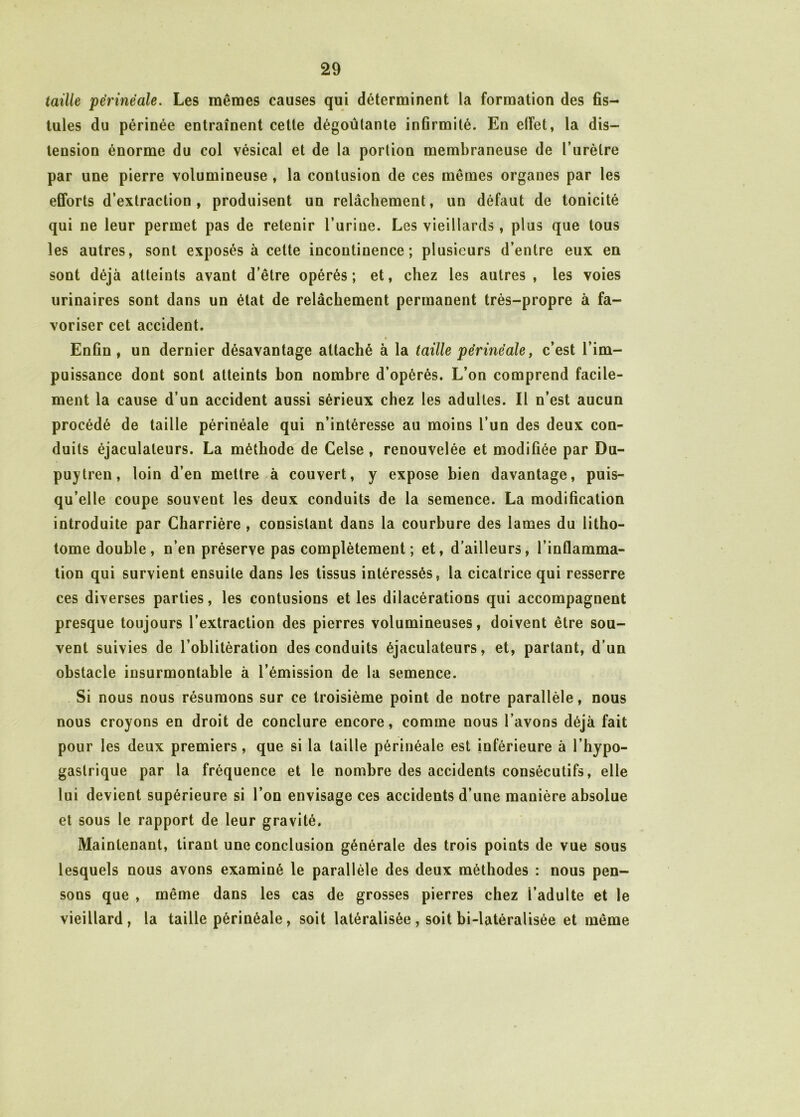 taille périnéale. Les mêmes causes qui déterminent la formation des fis- tules du périnée entraînent cette dégoûtante infirmité. En elFet, la dis- tension énorme du col vésical et de la portion membraneuse de l’urètre par une pierre volumineuse , la contusion de ces mêmes organes par les efforts d’extraction, produisent un relâchement, un défaut de tonicité qui ne leur permet pas de retenir l’urine. Les vieillards , plus que tous les autres, sont exposés à celte incontinence; plusieurs d’entre eux en sont déjà atteints avant d’être opérés ; et, chez les autres , les voies urinaires sont dans un état de relâchement permanent très-propre à fa- voriser cet accident. Enfin , un dernier désavantage attaché à la taille périnéale, c’est l’im- puissance dont sont atteints bon nombre d’opérés. L’on comprend facile- ment la cause d’un accident aussi sérieux chez les adultes. Il n’est aucun procédé de taille périnéale qui n’intéresse au moins l’un des deux con- duits éjaculaleurs. La méthode de Celse , renouvelée et modifiée par Du- puytren, loin d’en mettre à couvert, y expose bien davantage, puis- qu’elle coupe souvent les deux conduits de la semence. La modification introduite par Charrière , consistant dans la courbure des lames du litho- tome double, n’en préserve pas complètement; et, d'ailleurs, l’inflamma- tion qui survient ensuite dans les tissus intéressés, la cicatrice qui resserre ces diverses parties, les contusions et les dilacérations qui accompagnent presque toujours l’extraction des pierres volumineuses, doivent être sou- vent suivies de l’oblitération des conduits éjaculateurs, et, partant, d’un obstacle insurmontable à l’émission de la semence. Si nous nous résumons sur ce troisième point de notre parallèle, nous nous croyons en droit de conclure encore, comme nous l’avons déjà fait pour les deux premiers , que si la taille périnéale est inférieure à l’hypo- gastrique par la fréquence et le nombre des accidents consécutifs, elle lui devient supérieure si l’on envisage ces accidents d’une manière absolue et sous le rapport de leur gravité. Maintenant, tirant une conclusion générale des trois points de vue sous lesquels nous avons examiné le parallèle des deux méthodes : nous pen- sons que , même dans les cas de grosses pierres chez l’adulte et le vieillard, la taille périnéale, soit latéralisée , soit bi-latéralisée et même