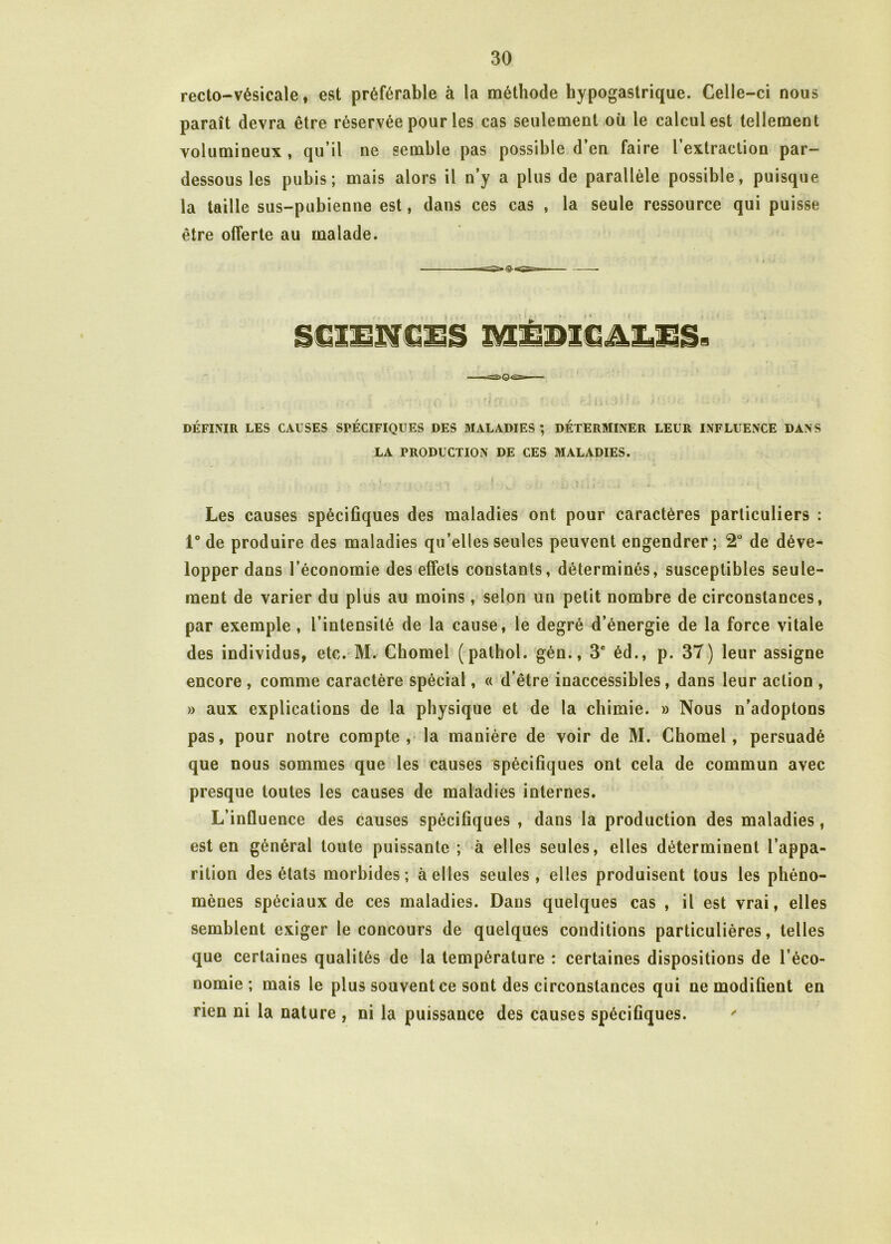 recto-vésicale, est préférable à la méthode hypogastrique. Celle-ci nous paraît devra être réservée pour les cas seulement où le calcul est tellement volumineux , qu’il ne semble pas possible d’en faire l’extraction par- dessous les pubis; mais alors il n’y a plus de parallèle possible, puisque la taille sus-pubienne est, dans ces cas , la seule ressource qui puisse être offerte au malade. MÉDICALES. DÉFINIR LES CAUSES SPÉCIFIQUES DES MALADIES ; DÉTERMINER LEUR INFLUENCE DANS LA PRODUCTION DE CES MALADIES. Les causes spécifiques des maladies ont pour caractères particuliers : 1° de produire des maladies qu’elles seules peuvent engendrer; 2° de déve- lopper dans l’économie des effets constants, déterminés, susceptibles seule- ment de varier du plus au moins, selon un petit nombre de circonstances, par exemple , l’intensité de la cause, le degré d’énergie de la force vitale des individus, etc. M. Chomel (pathol. gén., 3e éd., p. 37) leur assigne encore , comme caractère spécial, « d’être inaccessibles, dans leur action , » aux explications de la physique et de la chimie. » Nous n’adoptons pas, pour notre compte, la manière de voir de M. Chomel, persuadé que nous sommes que les causes spécifiques ont cela de commun avec presque toutes les causes de maladies internes. L’influence des causes spécifiques , dans la production des maladies, est en général toute puissante ; à elles seules, elles déterminent l’appa- rition des états morbides; à elles seules, elles produisent tous les phéno- mènes spéciaux de ces maladies. Dans quelques cas , il est vrai, elles semblent exiger le concours de quelques conditions particulières, telles que certaines qualités de la température : certaines dispositions de l’éco- nomie ; mais le plus souvent ce sont des circonstances qui ne modifient en rien ni la nature , ni la puissance des causes spécifiques.