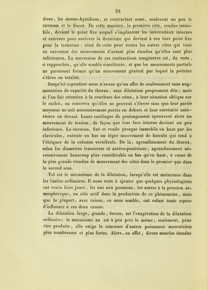 3 2 diens, les sterno-hyoïdiens, se contractant aussi, soulèvent un peu le sternum et le fixent. De cette manière, la première côte, rendue immo- bile, devient le point fixe auquel s’implantent les intercostaux internes et externes pour soulever la deuxième qui devient à son tour point fixe pour la troisième : ainsi de suite pour toutes les autres côtes qui vont en exécutant des mouvements d’autant plus étendus qu’elles sont plus inférieures. La succession de ces contractions congénères est, du reste, si rapprochée, qu elle semble simultanée, et que les mouvements partiels ne paraissent former qu’un mouvement général par lequel la poitrine s’élève en totalité. Jusqu’ici cependant nous n’avons qu’un effet de soulèvement sans aug- mentation de capacité du thorax , sans dilatation proprement dite ; mais si l’on fait attention à la courbure des côtes, à leur situation oblique sur Je rachis, ou concevra qu’elles ne peuvent s’élever sans que leur partie moyenne ne soit nécessairement portée en dehors et leur extrémité anté- rieure en devant. Leurs cartilages de prolongement éprouvent alors un mouvement de torsion , de façon que leur face interne devient un peu inférieure. Le sternum, fixé et rendu presque immobile en haut par les clavicules, exécute en bas un léger mouvement de bascule qui tend à î’éloigner de la colonne vertébrale. De là, agrandissement du thorax, selon les diamètres transverse et antéro-postérieur r agrandissement né- cessairement beaucoup plus considérable en bas qu’en haut, à cause de la plus grande étendue de mouvement des côtes dans le premier que dans le second sens. Tel est le mécanisme de la dilatation, lorsqu’elle est maintenue dans les limites ordinaires. Il nous reste à ajouter que quelques physiologistes ont voulu faire jouer, les uns aux poumons, les autres à la pression at- mosphérique, un rôle actif dans la production de ce phénomène, mais que la plupart, avec raison, ce nous semble, ont refusé toute espèce d’influence à ces deux causes. La dilatation large, grande, forcée, est l’exagération de la dilatation ordinaire; le mécanisme en est à peu près le meme; seulement, pour être produite , elle exige le concours d’autres puissances musculaires plus nombreuses et plus fortes. Alors, en effet, divers muscles étendus