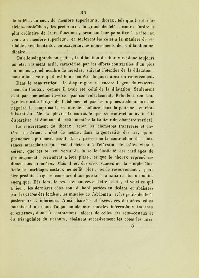 de la tête , du cou , du membre supérieur au thorax, tels que les sterno- cléido-mastoïdien , les pectoraux , le grand dentelé , contre l’ordre le plus ordinaire de leurs fonctions , prennent leur point fixe à la tête, au cou , au membre supérieur , et soulèvent les côtes à la manière de vé- ritables arcs-boutants, en exagérant les mouvements de la dilatation or- dinaire. Qu elle soit grande ou petite , la dilatation du thorax est donc toujours un état vraiment actif, caractérisé par les efforts contractiles d’un plus ou moins grand nombre de muscles, suivant l’étendue de la dilatation ; nous allons voir qu’il est loin d’en être toujours ainsi du resserrement. Dans le sens vertical , le diaphragme est encore l’agent du resserre- ment du thorax , comme il avait été celui de la dilatation. Seulement c’est par une action inverse, par son relâchement. Refoulé à son tour par les musles larges de l’abdomen et par les organes abdominaux que naguère il comprimait, ce muscle s’enfonce dans la poitrine , et réta- blissant du côté des plèvres la convexité que sa contraction avait fait disparaître, il diminue de cette manière la hauteur du diamètre vertical. Le resserrement du thorax , selon les diamètres transverse et an- téro-postérieur , n’est de même, dans la généralité des cas, qu’un phénomène purement passif. C’est parce que la contraction des puis- sances musculaires qui avaient déterminé l’élévation des côtes vient à cesser, que ces os, en vertu de la seule élasticité des cartilages de prolongement, reviennent à leur place , et que le thorax reprend ses dimensions premières. Mais il est des circonstances où la simple élas- ticité des cartilages costaux ne suffit plus , ou le resserrement , pour être produit, exige le concours d’une puissance auxiliaire plus ou moins énergique. Dès lors, le resserrement cesse d’être passif, et voici ce qui a lieu : les dernières côtes sont d’abord portées en dedans et abaissées par les carrés des lombes, les muscles de l’abdomen elles petits dentelés postérieurs et inférieurs. Ainsi abaissées et fixées, ces dernières côtes fournissent un point d’appui solide aux muscles intercostaux internes et externes, dont les contractions, aidées de celles des sous-costaux et du triangulaire du sternum, abaissent succesivement les côtes les unes 5