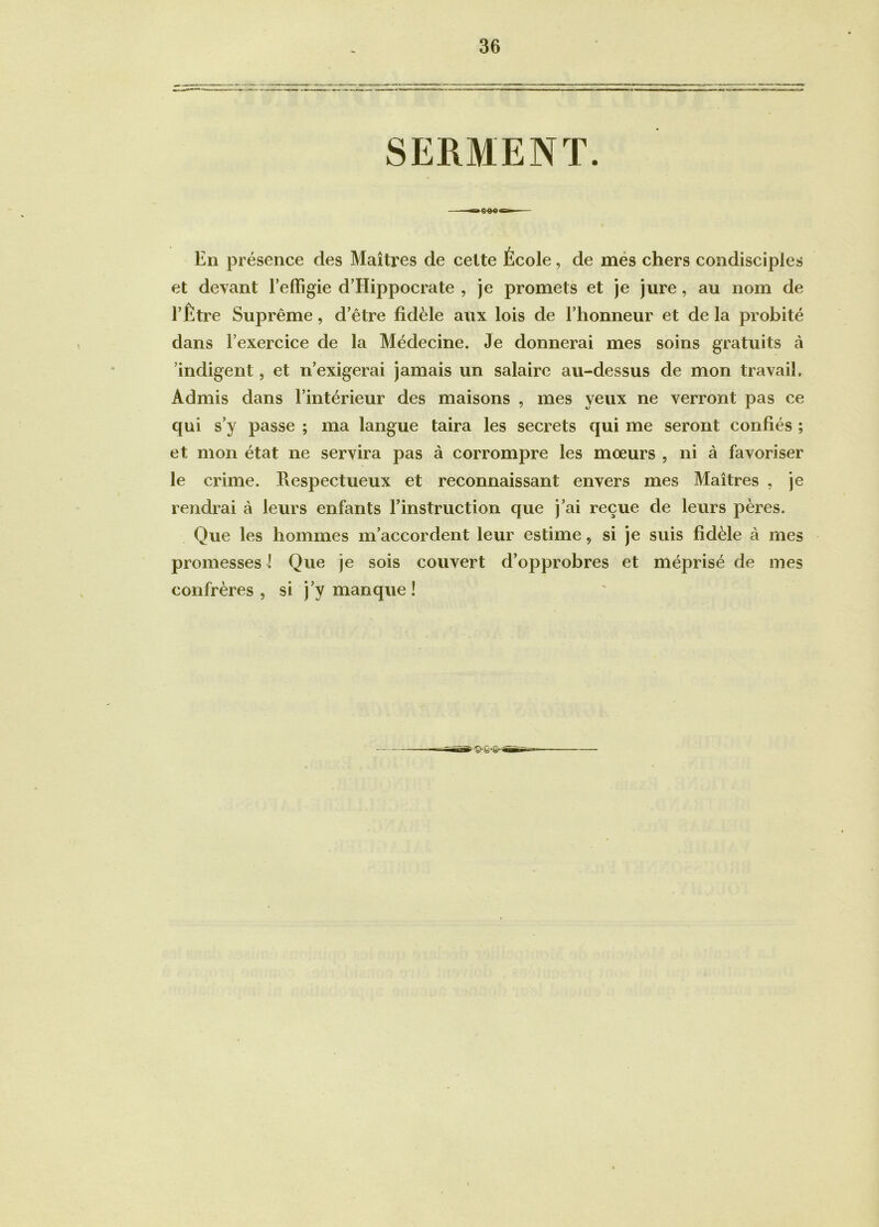 En présence des Maîtres de celte École, de mes chers condisciples et devant l’effigie d’Hippocrate , je promets et je jure, au nom de l’Être Suprême, d’être fidèle aux lois de l’honneur et de la probité dans l’exercice de la Médecine. Je donnerai mes soins gratuits à indigent, et n’exigerai jamais un salaire au-dessus de mon travail. Admis dans l’intérieur des maisons , mes yeux ne verront pas ce qui s’y passe ; ma langue taira les secrets qui me seront confiés ; et mon état ne servira pas à corrompre les moeurs , ni à favoriser le crime. Pvespectueux et reconnaissant envers mes Maîtres , je rendrai à leurs enfants l’instruction que j’ai reçue de leurs pères. Que les hommes m’accordent leur estime 9 si je suis fidèle à mes promesses ! Que je sois couvert d’opprobres et méprisé de mes confrères, si j’y manque!