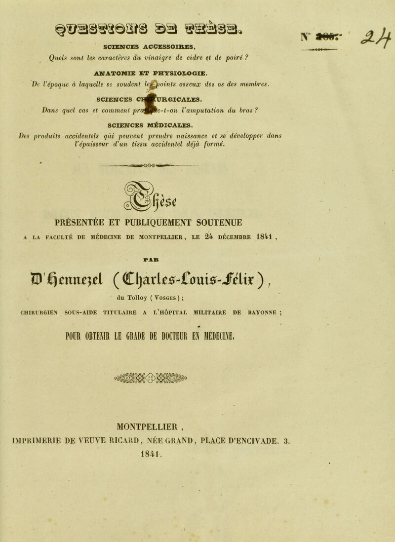 SCIENCES ACCESSOIRES. Quels sont les caractères du vinaigre de cidre et de poiré ? ANATOMIE ET PHYSIOLOGIE. Ve Vépoque à laquelle se soudent le* points osseux des os des membres. SCIENCES CE^^RGICAX.ES. Dans quel cas et comment pra^fke-t-on Vamputation du bras ? SCIENCES MÉDICALES. Des produits accidentels qui peuvent prendre naissance et se développer dans l'épaisseur d'un tissu accidentel déjà formé. IV J-Jf PRÉSENTÉE ET PUBLIQUEMENT SOUTENUE « / A LA FACULTÉ DE MÉDECINE DE MONTPELLIER, LE 24 DÉCEMBRE 1841 , PAR ennemi ( Cljarie*-£0m5-JFéltr ), du Tolloy ( Vosges) ; CHIRURGIEN SOUS-AIDE TITULAIRE A L’HÔPITAL MILITAIRE DE BAYONNE ; POUR OBTENIR LE GRADE DE DOCTEUR EN MÉDECINE. MONTPELLIER , IMPRIMERIE DE VEUVE RICARD, NÉE GRAND, PLACE D’ENCIVADE. 3. 1841. s »