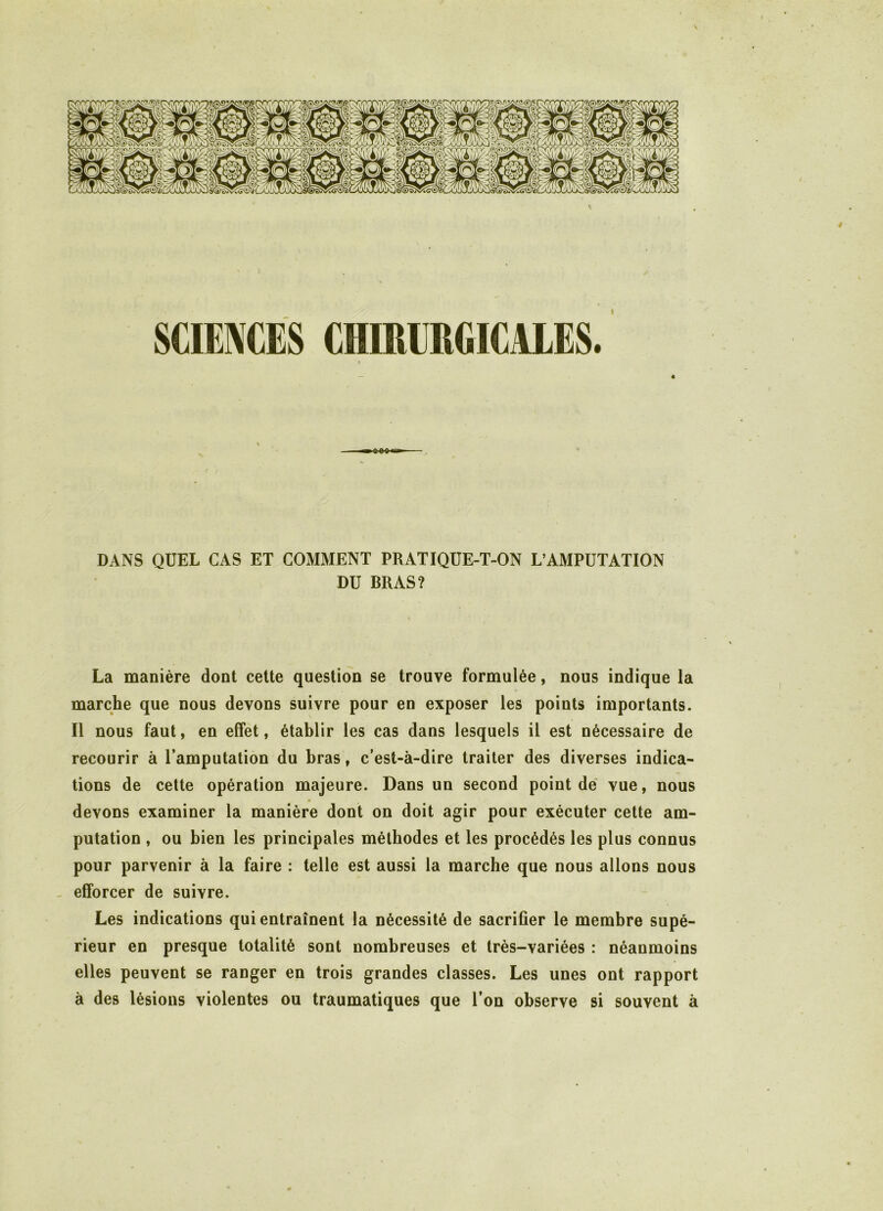 SCIENCES CHDUIRGICALES. DANS QUEL CAS ET COMMENT PRATIQUE-T-ON L’AMPUTATION DU BRAS? La manière dont cette question se trouve formulée, nous indique la marche que nous devons suivre pour en exposer les points importants. Il nous faut, en effet, établir les cas dans lesquels il est nécessaire de recourir à l’amputation du bras, c’est-à-dire traiter des diverses indica- tions de cette opération majeure. Dans un second point de vue, nous devons examiner la manière dont on doit agir pour exécuter cette am- putation , ou bien les principales méthodes et les procédés les plus connus pour parvenir à la faire : telle est aussi la marche que nous allons nous - efforcer de suivre. Les indications qui entraînent la nécessité de sacrifier le membre supé- rieur en presque totalité sont nombreuses et très-variées : néanmoins elles peuvent se ranger en trois grandes classes. Les unes ont rapport à des lésions violentes ou traumatiques que l’on observe si souvent à