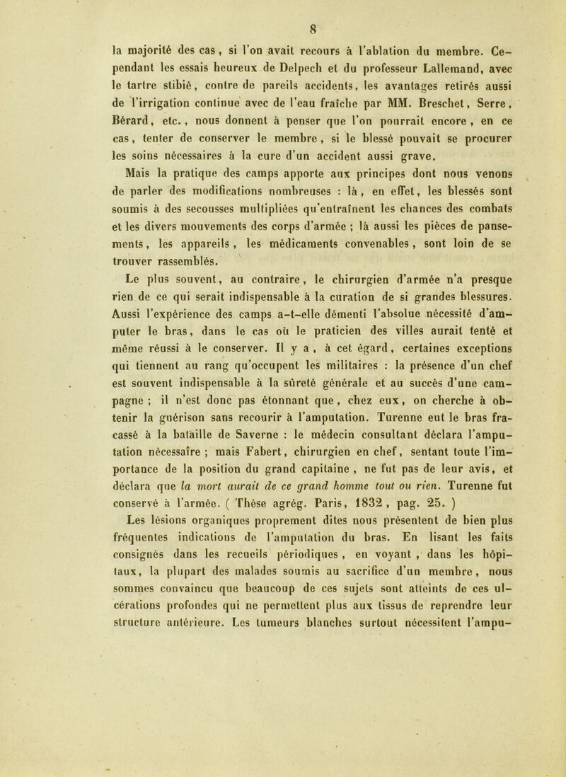 la majorité des cas, si l’on avait recours à l’ablation du membre. Ce- pendant les essais heureux de Delpech et du professeur Lallemand, avec le tartre stibié, contre de pareils accidents, les avantages retirés aussi de l’irrigation continue avec de l’eau fraîche par MM. Breschet, Serre, Bérard, etc., nous donnent à penser que l’on pourrait encore, en ce cas, tenter de conserver le membre, si le blessé pouvait se procurer les soins nécessaires à la cure d’un accident aussi grave. Mais la pratique des camps apporte aux principes dont nous venons de parler des modifications nombreuses : là, en effet, les blessés sont soumis à des secousses multipliées qu’entraînent les chances des combats et les divers mouvements des corps d’armée ; là aussi les pièces de panse- ments , les appareils , les médicaments convenables , sont loin de se trouver rassemblés. Le plus souvent, au contraire, le chirurgien d’armée n’a presque rien de ce qui serait indispensable à la curation de si grandes blessures. Aussi l’expérience des camps a-t-elle démenti l’absolue nécessité d’am- puter le bras, dans le cas oü le praticien des villes aurait tenté et même réussi à le conserver. Il y a , à cet égard , certaines exceptions qui tiennent au rang qu’occupent les militaires : la présence d’un chef est souvent indispensable à la sûreté générale et au succès d’une cam- pagne ; il n’est donc pas étonnant que , chez eux, on cherche à ob- tenir la guérison sans recourir à l’amputation. Turenne eut le bras fra- cassé à la bataille de Saverne : le médecin consultant déclara l’ampu- tation nécessaire ; mais Fabert, chirurgien en chef, sentant toute l’im- portance de la position du grand capitaine , ne fut pas de leur avis, et déclara que la mort aurait de ce grand homme tout ou rien. Turenne fut conservé à l’armée. ( Thèse agrég. Paris, 1832, pag. 25. ) Les lésions organiques proprement dites nous présentent de bien plus fréquentes indications de l’amputation du bras. En lisant les faits consignés dans les recueils périodiques , en voyant , dans les hôpi- taux, la plupart des malades soumis au sacrifice d’un membre, nous sommes convaincu que beaucoup de ces sujets sont atteints de ces ul- cérations profondes qui ne permettent plus aux tissus de reprendre leur structure antérieure. Les tumeurs blanches surtout nécessitent l’ampu-