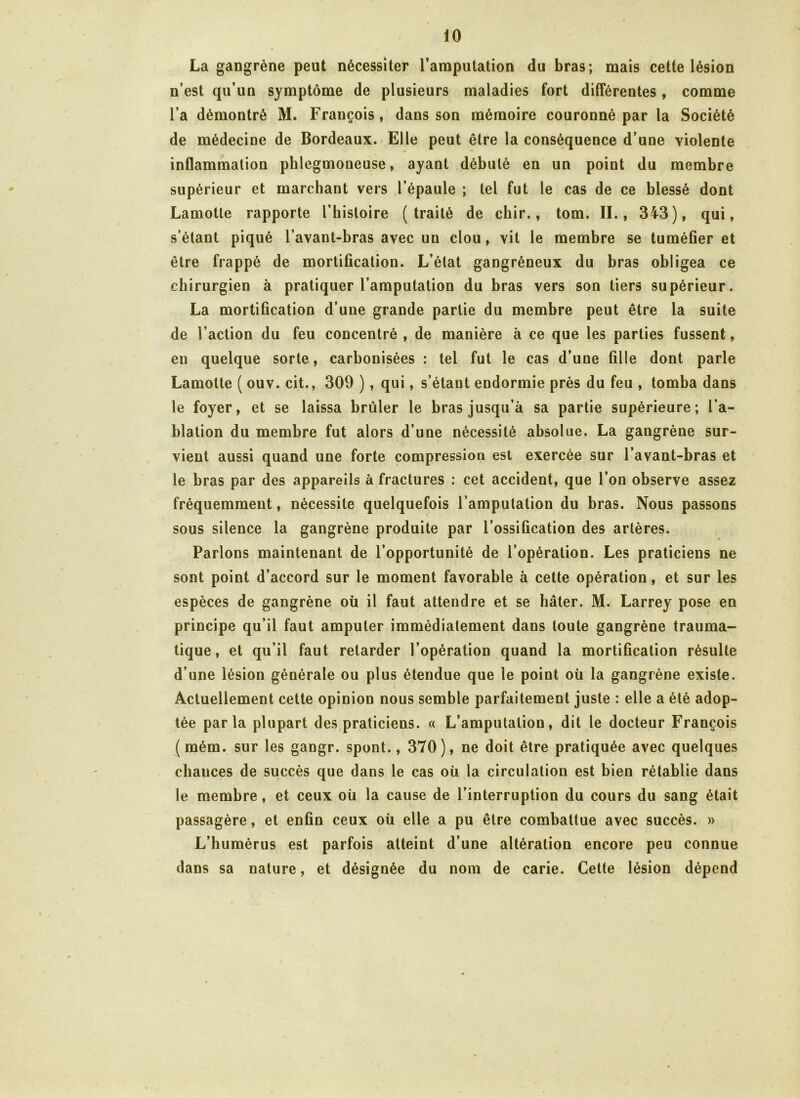 La gangrène peut nécessiter l’amputation du bras; mais cette lésion n’est qu’un symptôme de plusieurs maladies fort différentes , comme l’a démontré M. François, dans son mémoire couronné par la Société de médecine de Bordeaux. Elle peut être la conséquence d’une violente inflammation phlegmoneuse, ayant débuté en un point du membre supérieur et marchant vers l’épaule ; tel fut le cas de ce blessé dont Lamotle rapporte l’histoire (traité de chir., tom. II., 343), qui, s’étant piqué l’avant-bras avec un clou, vit le membre se tuméfier et être frappé de mortification. L’état gangréneux du bras obligea ce chirurgien à pratiquer l’amputation du bras vers son tiers supérieur. La mortification d’une grande partie du membre peut être la suite de l’action du feu concentré , de manière à ce que les parties fussent, eu quelque sorte, carbonisées : tel fut le cas d’une fille dont parle Lamotte ( ouv. cit., 309 ), qui, s’étant endormie près du feu , tomba dans le foyer, et se laissa brûler le bras jusqu’à sa partie supérieure; l’a- blation du membre fut alors d’une nécessité absolue. La gangrène sur- vient aussi quand une forte compression est exercée sur l’avant-bras et le bras par des appareils à fractures : cet accident, que l’on observe assez fréquemment, nécessite quelquefois l’amputation du bras. Nous passons sous silence la gangrène produite par l’ossification des artères. Parlons maintenant de l’opportunité de l’opération. Les praticiens ne sont point d’accord sur le moment favorable à cette opération, et sur les espèces de gangrène où il faut attendre et se hâter. M. Larrey pose en principe qu’il faut amputer immédiatement dans toute gangrène trauma- tique, et qu’il faut retarder l’opération quand la mortification résulte d’une lésion générale ou plus étendue que le point où la gangrène existe. Actuellement cette opinion nous semble parfaitement juste : elle a été adop- tée parla plupart des praticiens. « L’amputation, dit le docteur François (mém. sur les gangr. spont., 370), ne doit être pratiquée avec quelques chauces de succès que dans le cas où la circulation est bien rétablie dans le membre, et ceux où la cause de l’interruption du cours du sang était passagère, et enfin ceux où elle a pu être combattue avec succès. » L’humérus est parfois atteint d’une altération encore peu connue dans sa nature, et désignée du nom de carie. Cette lésion dépend