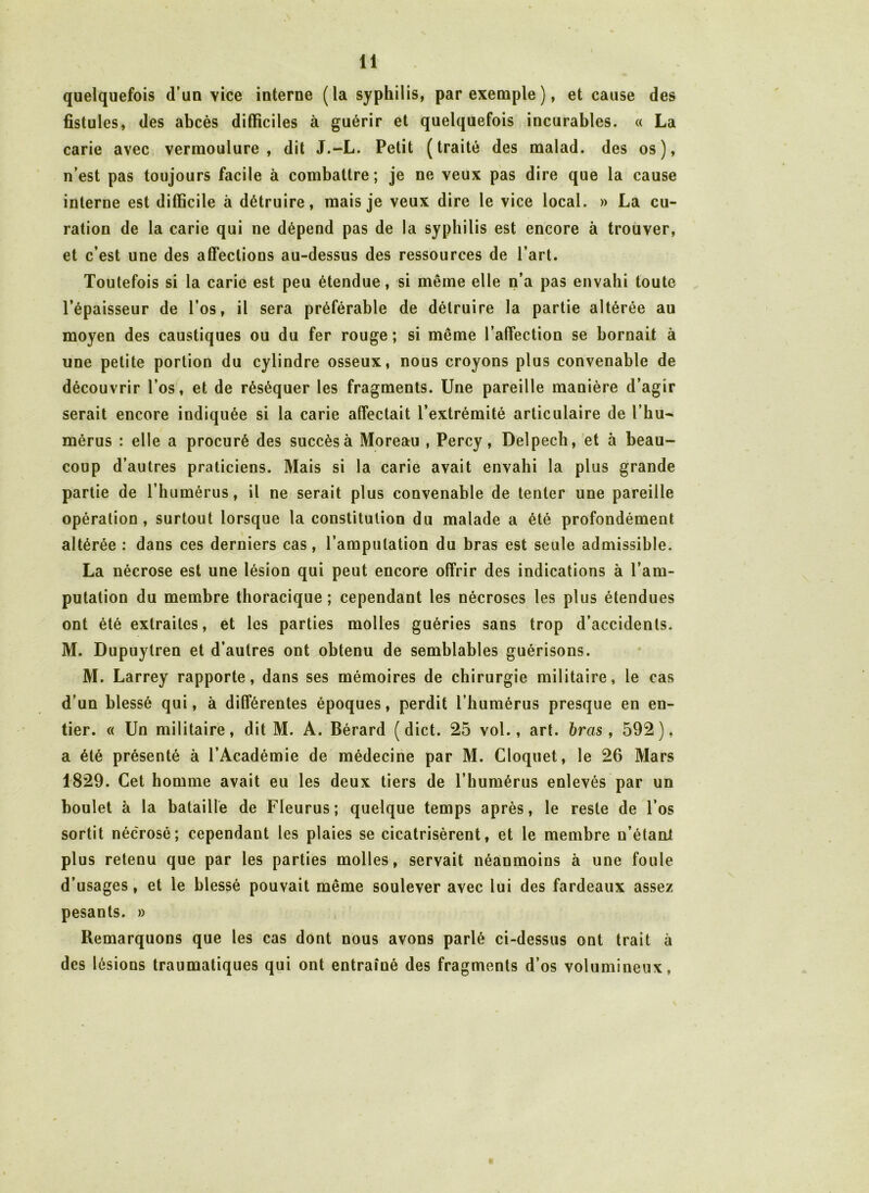 quelquefois d’un yice interne (la syphilis, par exemple), et cause des fistules, des abcès difficiles à guérir et quelquefois incurables. « La carie avec vermoulure, dit J.-L. Petit (traité des malad. des os), n’est pas toujours facile à combattre; je ne veux pas dire que la cause interne est difficile à détruire, mais je veux dire le vice local. » La cu- ration de la carie qui ne dépend pas de la syphilis est encore à trouver, et c’est une des affections au-dessus des ressources de l’art. Toutefois si la carie est peu étendue, si même elle n’a pas envahi toute l’épaisseur de l’os, il sera préférable de détruire la partie altérée au moyen des caustiques ou du fer rouge ; si même l’affection se bornait à une petite portion du cylindre osseux, nous croyons plus convenable de découvrir l’os, et de réséquer les fragments. Une pareille manière d’agir serait encore indiquée si la carie affectait l’extrémité articulaire de l’hu^ mérus : elle a procuré des succès à Moreau , Percy, Delpech, et à beau- coup d’autres praticiens. Mais si la carie avait envahi la plus grande partie de l’humérus, il ne serait plus convenable de tenter une pareille opération, surtout lorsque la constitution du malade a été profondément altérée: dans ces derniers cas, l’amputation du bras est seule admissible. La nécrose est une lésion qui peut encore offrir des indications à l’am- putation du membre thoracique ; cependant les nécroses les plus étendues ont été extraites, et les parties molles guéries sans trop d’accidents. M. Dupuylren et d’autres ont obtenu de semblables guérisons. M. Larrey rapporte, dans ses mémoires de chirurgie militaire, le cas d’un blessé qui, à différentes époques, perdit l’humérus presque en en- tier. « Un militaire, dit M. A. Bérard (dict. 25 vol., art. bras, 592), a été présenté à l’Académie de médecine par M. Cloquet, le 26 Mars 1829. Cet homme avait eu les deux tiers de l’humérus enlevés par un boulet à la bataille de Fleurus; quelque temps après, le reste de l’os sortit nécrosé; cependant les plaies se cicatrisèrent, et le membre n’étani plus retenu que par les parties molles, servait néanmoins à une foule d’usages, et le blessé pouvait même soulever avec lui des fardeaux assez pesants. » Remarquons que les cas dont nous avons parlé ci-dessus ont trait à des lésions traumatiques qui ont entraîné des fragments d’os volumineux.