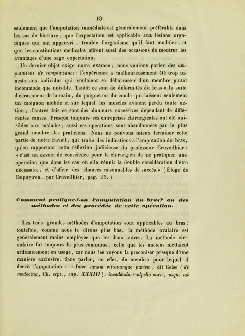 seulement que l’amputation immédiate est généralement préférable dans les cas de blessure ; que l’expectation est applicable aux lésions orga- niques qui out appauvri , troublé l’organisme qu’il faut modifier , et que les constitutions médicales offrent aussi des occasions de montrer les avantages d’une sage expectation. Un dernier objet exige notre examen ; nous voulons parler des am- putations de complaisance : l’expérience a malheureusement été trop fu- neste aux individus qui voulaient se débarrasser d’un membre plutôt iucommode que nuisible. Tantôt ce sont de difformités du bras à la suite d’écrasement de la main , du poignet ou du coude qui laissent seulement un moignon mobile et sur lequel les muscles avaient perdu toute ac- tion ; d’autres fois ce sont des douleurs excessives dépendant de diffé- rentes causes. Presque toujours ces entreprises chirurgicales ont été nui- sibles aux malades ; aussi ces opérations sont abandonnées par le plus grand nombre des praticiens. Nous ne pouvons mieux terminer cette partie de notre travail, qui traite des indications à l’amputation du bras, qu’en rapportant cette réflexion judicieuse du professeur Cruveilhier : « c’est un devoir de conscience pour le chirurgien de ne pratiquer une opération que dans les cas où elle réunit la double considération d’être nécessaire, et d’offrir des chances raisonnables de succès.» ( Éloge de Dupuytren, par Cruveilhier, pag. 15.) Comment hampntation tiw ote fies méthodes et des procédés de cette opération• Les trois grandes méthodes d’amputation sont applicables au bras ; toutefois, comme nous le dirons plus bas, la méthode ovalaire est généralement moins employée que les deux autres. La méthode cir- culaire fut toujours la plus commune , celle que les anciens mettaient ordinairement en usage, car nous les voyons la préconiser presque d’une manière exclusive. Sans parler, en effet, du membre pour lequel il décrit l’amputation : « Inter sanam vitiatamque partem , dit Celse ( de medecina; lib. sept., cap. XXXIII), incedenda scalpello caro ; usque ad