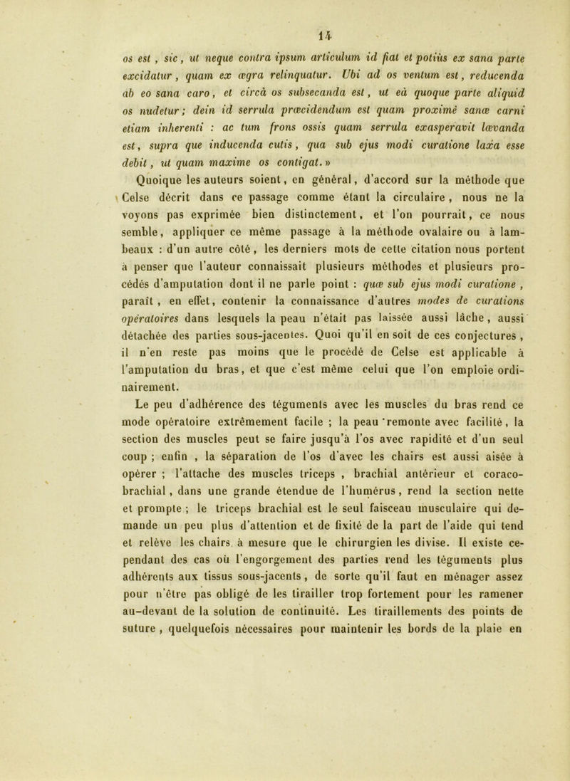 os est , sic, ut neque contra ipsum articulum id fiat et potiüs ex sana parte excidatur , quam ex œgra relinquatur. Ubi ad os venturn est, reducenda ab eo sana caro, et circà os subsecanda est, ut eà quoque parle aliquid os nudetur ; dein id serrula prœcidendum est quam proximè sanœ carni etiam inherenti : ac tum frons ossis quam serrula exasperavit lœvanda est, supra que inducenda cutis, qua sub ejus modi curatione lacca esse débit, ut quam maxime os contigat. » Quoique les auteurs soient, en général, d’accord sur la méthode que Celse décrit dans ce passage comme étant la circulaire , nous ne la voyons pas exprimée bien distinctement, et l’on pourrait, ce nous semble, appliquer ce même passage à la méthode ovalaire ou à lam- beaux : d’un autre côté , les derniers mots de cette citation nous portent à penser que l’auteur connaissait plusieurs méthodes et plusieurs pro- cédés d’amputation dont il ne parle point : quœ sub ejus modi curatione , paraît, en effet, contenir la connaissance d’autres modes de curations opératoires dans lesquels la peau n’était pas laissée aussi lâche , aussi détachée des parties sous-jacentes. Quoi qu’il en soit de ces conjectures , il n’en reste pas moins que le procédé de Celse est applicable à l’amputation du bras, et que c’est même celui que l’on emploie ordi- nairement. Le peu d’adhérence des téguments avec les muscles du bras rend ce mode opératoire extrêmement facile ; la peau‘remonte avec facilité, la section des muscles peut se faire jusqu’à l’os avec rapidité et d’un seul coup ; enfin , la séparation de l’os d’avec les chairs est aussi aisée à opérer ; l’attache des muscles triceps , brachial antérieur et coraco- brachial, dans une grande étendue de l’humérus , rend la section nette et prompte ; le triceps brachial est le seul faisceau musculaire qui de- mande un peu plus d’attention et de fixité de la part de l’aide qui tend et relève les chairs à mesure que le chirurgien les divise. Il existe ce- pendant des cas où l’engorgement des parties rend les téguments plus adhérents aux tissus sous-jacents , de sorte qu’il faut en ménager assez pour n’être pas obligé de les tirailler trop fortement pour les ramener * au-devant de la solution de continuité. Les tiraillements des points de suture , quelquefois nécessaires pour maintenir les bords de la plaie en