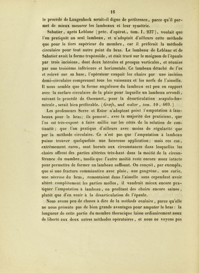 * le procédé de Langenbeck serait-il digne de préférence, parce qu’il per- met de mieux mesurer les lambeaux et leur symétrie. Sabatier, après Leblanc (préc. d opérât., tom. I, 237), voulait que l’on pratiquât un seul lambeau , et n’adoptait d’ailleurs cette méthode que pour le tiers supérieur du membre , car il préférait la méthode circulaire pour tout autre point du bras. Le lambeau de Leblanc et de Sabatier avait la forme trapézoïde , et était tracé sur le moignon de l’épaule par trois incisions, dont deux latérales et presque verticales, et réunies par une troisième inférieure et horizontale. Ce lambeau détaché de l’os et relevé sur sa base, l’opérateur coupait les chairs par une incision demi-circulaire comprenant tous les vaisseaux et les nerfs de l’aisselle. Il nous semble que la forme anguleuse du lambeau est peu en rapport avec la surface circulaire de la plaie pour laquelle un lambeau arrondi, suivant le procédé de Onsenort, pour la désarticulation scapulo-hu- mérale , serait bien préférable. ( Grœfe, und limiter , tom. 10 , 469. ) Les professeurs Serre et Estor n’adoptent point l’amputation à lam- beaux pour le bras; ils pensent, avec la majorité des praticiens, que l’os est très-exposé à faire saillie sur les côtés de la solution de con- tinuité ; que l’on pratique d’ailleurs avec moins de régularité que par la méthode circulaire. Ce n’est pas que l’amputation à lambeau puisse trouver quelquefois une heureuse application ; mais ces cas, extrêmement rares, sont bornés aux circonstances dans lesquelles les chairs offrent des parties altérées très-haut dans la moitié de la circon- férence du membre , tandis que l’autre moitié reste encore assez intacte pour permettre de former un lambeau suffisant. On conçoit, par exemple, que si une fracture comminutive avec plaie, une gangrène, une carie, une nécrose du bras, remontaient dans l’aisselle sans cependant avoir altéré complètement les parties molles , il vaudrait mieux encore pra- tiquer l’amputation à lambeau , en profitant des chairs encore saines , plutôt que d’en venir à la désarticulation de l’épaule. Nous avons peu de choses à dire de la méthode ovalaire , parce qu’elle ne nous présente pas de bien grands avantages pour amputer le bras : la longueur de celte partie du membre thoracique laisse ordinairement assez de liberté aux deux autres méthodes opératoires, et nous ne voyons pas