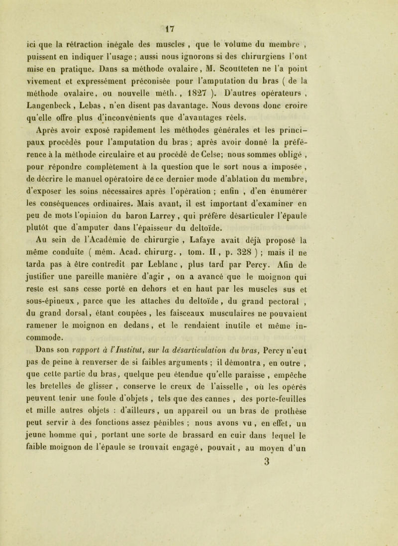 ici que la rétraction inégale des muscles , que le volume du membre , puissent en indiquer l’usage ; aussi nous ignorons si des chirurgiens l’ont mise en pratique. Dans sa méthode ovalaire, M. Scoutteten ne l’a point vivement et expressément préconisée pour l’amputation du bras ( de la méthode ovalaire, ou nouvelle méth. , 1827 ). D’autres opérateurs , Langenbeck, Lebas, n’en disent pas davantage. Nous devons donc croire qu elle offre plus d’inconvénients que d’avantages réels. Après avoir exposé rapidement les méthodes générales et les princi- paux procédés pour l’amputation du bras ; après avoir donné la préfé- rence à la méthode circulaire et au procédé de Gelse; nous sommes obligé , pour répondre complètement à la question que le sort nous a imposée , de décrire le manuel opératoire de ce dernier mode d’ablation du membre, d’exposer les soins nécessaires après l’opération ; enfin , d’en énumérer les conséquences ordiuaires. Mais avant, il est important d’examiner en peu de mots l’opinion du baron Larrey , qui préfère désarticuler l’épaule plutôt que d’amputer dans l’épaisseur du deltoïde. Au sein de l’Académie de chirurgie , Lafaye avait déjà proposé la même conduite ( mém. Acad, chirurg. , tom. II, p. 328 ) ; mais il ne tarda pas à être contredit par Leblanc , plus tard par Percy. Afin de justifier une pareille manière d’agir , on a avancé que le moignon qui reste est sans cesse porté en dehors et en haut par les muscles sus et sous-épineux , parce que les attaches du deltoïde , du grand pectoral , du grand dorsal, étant coupées, les faisceaux musculaires ne pouvaient ramener le moignon en dedans , et le rendaient inutile et même in- * i commode. Dans son rapport à VInstitut, sur la désarticulation du bras, Percy n’eut pas de peine à renverser de si faibles arguments ; il démontra , en outre , que cette partie du bras, quelque peu étendue qu’elle paraisse , empêche les bretelles de glisser , conserve le creux de l’aisselle , où les opérés peuvent tenir une foule d’objets , tels que des cannes , des porte-feuilles et mille autres objets : d’ailleurs, un appareil ou un bras de prothèse peut servir à des fonctions assez pénibles ; nous avous vu , en effet, un jeune homme qui , portant une sorte de brassard en cuir dans lequel le faible moignon de l’épaule se trouvait engagé, pouvait, au moyen d’un 3