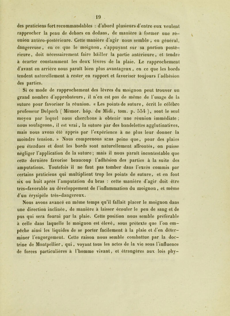 des praticiens fort recommandables : d’abord plusieurs d’entre eux veulent rapprocher la peau de dehors en dedans, de manière à former une ré- union antéro-postérieure. Celte manière d’agir nous semble , en général, dangereuse, en ce que le moignon, s’appuyant sur sa portion posté- rieure, doit nécessairement faire bailler la partie antérieure, et tendre à écarter constamment les deux lèvres de la plaie. Le rapprochement d’avant en arrière nous paraît bien plus avantageux, en ce que les bords tendent naturellement à rester en rapport et favoriser toujours l’adhésion des parties. Si ce mode de rapprochement des lèvres du moignon peut trouver un grand nombre d’approbateurs, il n’en est pas de meme de l’usage de la suture pour favoriser la réunion. « Les points de suture, écrit le célèbre professeur Delpech ( Mémor. hop. du Midi, tom. p. 554 ), sont le seul moyen par lequel nous cherchons à obtenir une réunion immédiate ; nous soulageons, il est vrai, la suture par des bandelettes agglutinatives, mais nous avons été appris par l’expérience à ne plus leur donner la moindre tension. » Nous comprenons sans peine que, pour des plaies peu étendues et dont les bords sont naturellement affrontés, on puisse négliger l’application de la suture; mais il nous paraît incontestable que cette dernière favorise beaucoup l’adhésion des parties à la suite des amputations. Toutefois il ne faut pas tomber dans l’excès commis par certains praticiens qui multiplient trop les points de suture, et en fout six ou huit après l’amputation du bras : cette manière d’agir doit être très-favorable au développement de l’inflammation du moignon , et même d’un érysipèle très-dangereux. Nous avons avancé en môme temps qu’il fallait placer le moignon dans une direction inclinée, de manière à laisser écouler le peu de sang et de pus qui sera fourni par la plaie. Cette position nous semble préférable à celle dans laquelle le moignon est élevé, sous prétexte que l’on em- pêche ainsi les liquides de se porter facilement à la plaie et d’en déter- miner l’engorgement. Cette raison nous semble combattue par la doc- trine de Montpellier, qui, voyant tous les actes de la vie sous l’influence de forces particulières à l’homme vivant, et étrangères aux lois phy- t