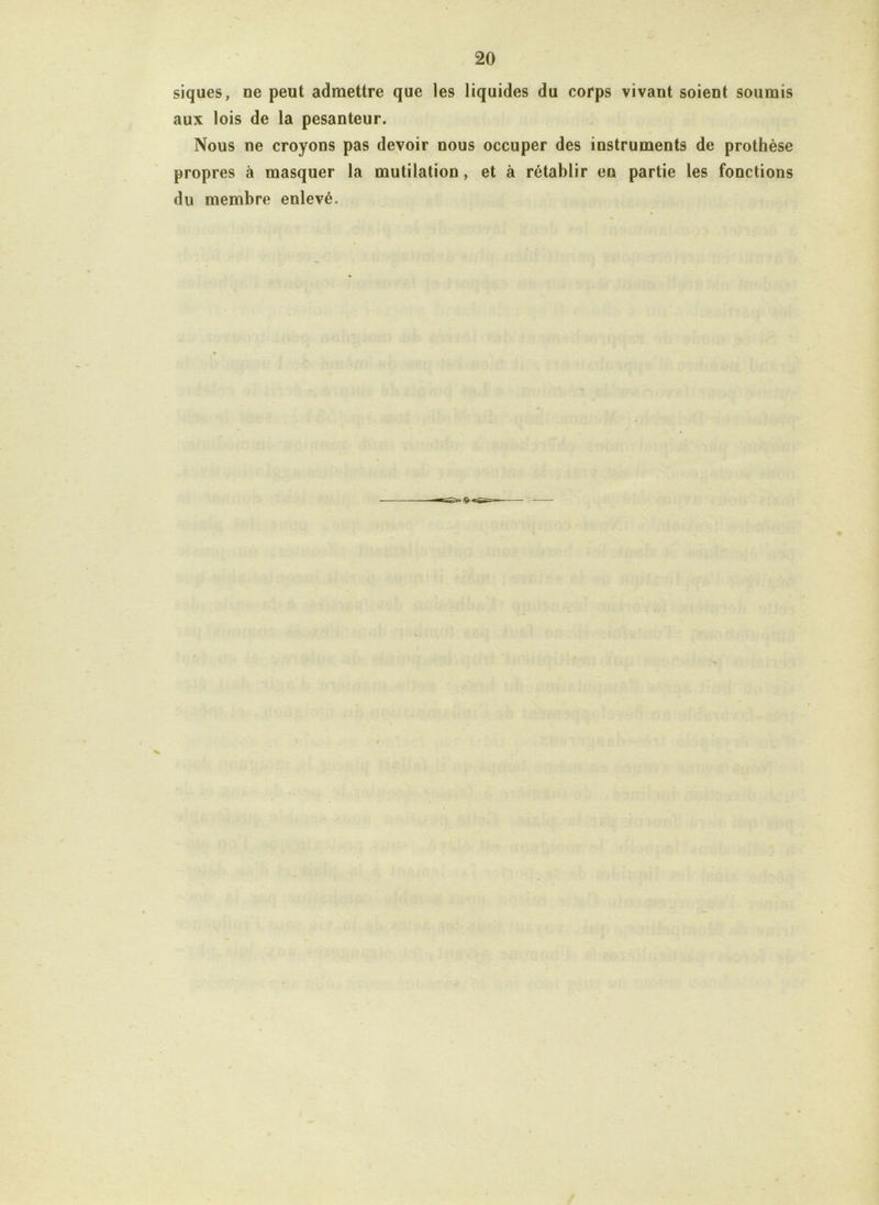 siques, ne peut admettre que les liquides du corps vivant soient soumis aux lois de la pesanteur. Nous ne croyons pas devoir nous occuper des instruments de prothèse propres à masquer la mutilation, et à rétablir en partie les fonctions du membre enlevé.