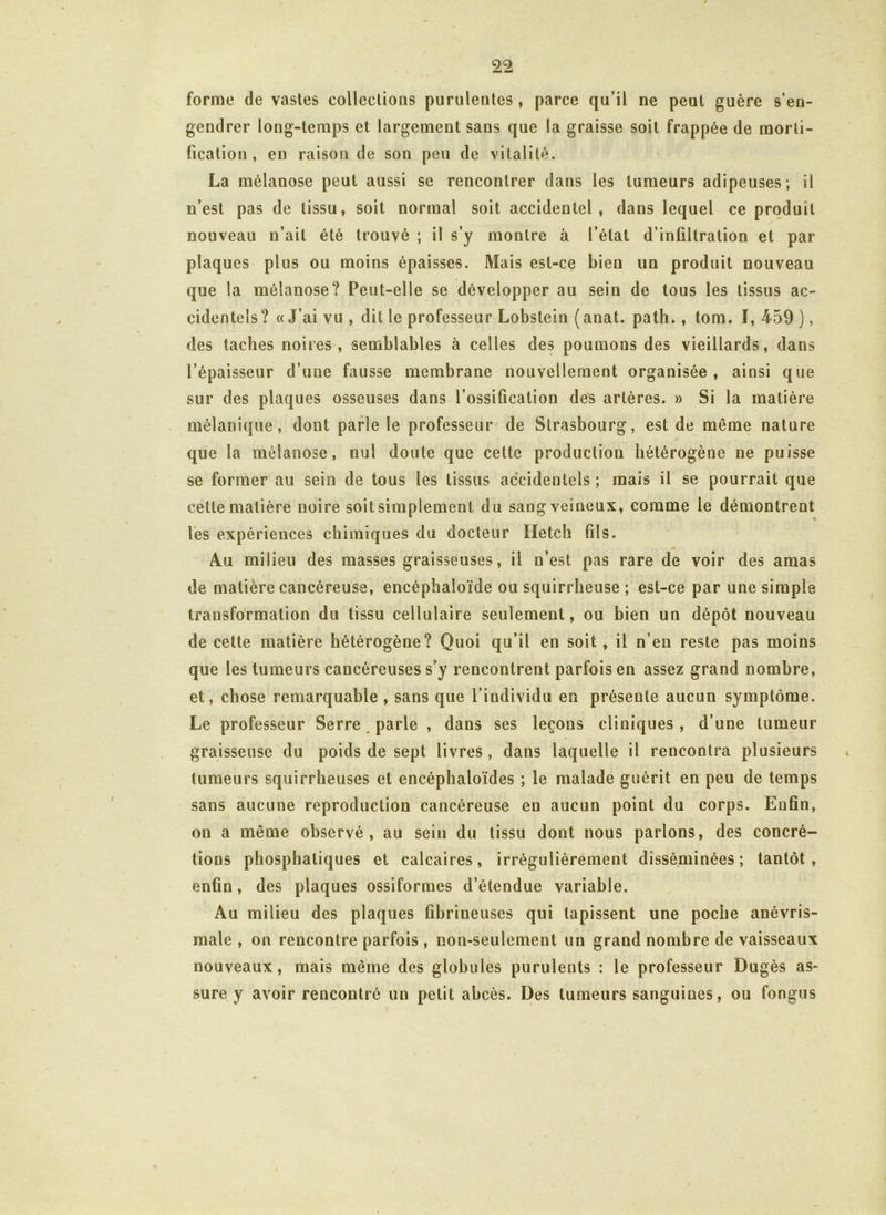 forme de vastes collections purulentes , parce qu’il ne peut guère s’en- gendrer long-temps et largement sans que la graisse soit frappée de morti- fication , eu raison de son peu de vitalité. La mélanose peut aussi se rencontrer dans les tumeurs adipeuses; il n’est pas de tissu, soit normal soit accidentel, dans lequel ce produit nouveau n’ait été trouvé ; il s’y montre à l’état d’infiltration et par plaques plus ou moins épaisses. Mais est-ce bien un produit nouveau que la mélanose? Peut-elle se développer au sein de tous les tissus ac- cidentels? «J’ai vu, dit le professeur Lobstein (anat. path., tom. 1,459), des taches noires, semblables à celles des poumons des vieillards, dans l’épaisseur d’une fausse membrane nouvellement organisée, ainsi que sur des plaques osseuses dans l’ossification des artères. » Si la matière mélanique, dont parle le professeur de Strasbourg, est de même nature que la mélanose, nul doute que cette production hétérogène ne puisse se former au sein de tous les tissus accidentels ; mais il se pourrait que cette matière noire soit simplement du sang veineux, comme le démontrent les expériences chimiques du docteur Hetch fils. Au milieu des masses graisseuses, il n’est pas rare de voir des amas de matière cancéreuse, encéphaloïde ou squirrheuse ; est-ce par une simple transformation du tissu cellulaire seulement, ou bien un dépôt nouveau de cette matière hétérogène? Quoi qu’il en soit , il n’en reste pas moins que les tumeurs cancéreuses s’y rencontrent parfois en assez grand nombre, et, chose remarquable , sans que l’individu en présente aucun symptôme. Le professeur Serre parle , dans ses leçons cliniques , d’une tumeur graisseuse du poids de sept livres, dans laquelle il rencontra plusieurs tumeurs squirrheuses et encéphaloïdes ; le malade guérit en peu de temps sans aucune reproduction cancéreuse en aucun point du corps. Enfin, on a même observé, au sein du tissu dont nous parlons, des concré- tions phosphaliques et calcaires, irrégulièrement disséminées; tantôt, enfin, des plaques ossiformes d’étendue variable. Au milieu des plaques fibrineuses qui tapissent une poche anèvris- male , on rencontre parfois , non-seulement un grand nombre de vaisseaux nouveaux, mais même des globules purulents : le professeur Dugès as- sure y avoir rencontré un petit abcès. Des tumeurs sanguines, ou fongus