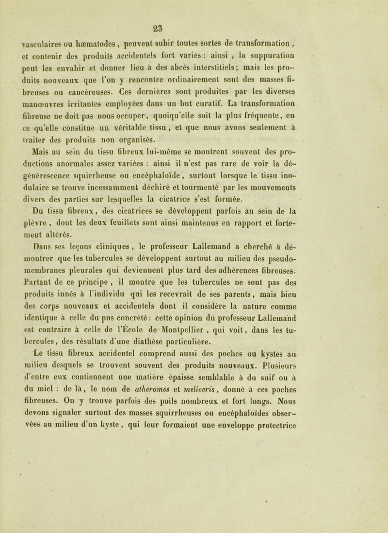 vasculaires ou hæmatodes , peuvent subir toutes sortes de transformation , et contenir des produits accidentels fort variés : ainsi , la suppuration peut les envahir et douner lieu à des abcès interstitiels; mais les pro- duits nouveaux que I on y rencontre ordinairement sont des masses fi- breuses ou cancéreuses. Ces dernières sont produites par les diverses manœuvres irritantes employées dans un but curatif. La transformation fibreuse ne doit pas nous occuper, quoiqu’elle soit la plus fréquente, en ce qu’elle constitue un véritable tissu , et que nous avons seulement à traiter des produits non organisés. Mais au sein du tissu fibreux lui-même se montrent souvent des pro- ductions anormales assez variées : ainsi il n’est pas rare de voir la dé- générescence squirrheuse ou encéphaloïde, surtout lorsque le tissu ino- dulaire se trouve incessamment déchiré et tourmenté par les mouvements divers des parties sur lesquelles la cicatrice s’est formée. Du tissu fibreux, des cicatrices se développent parfois au sein de la plèvre , dont les deux feuillets sont ainsi maintenus en rapport et forte- ment altérés. Dans ses leçons cliniques , le professeur Lallemand a cherché à dé- montrer que les tubercules se développent surtout au milieu des pseudo- membranes pleurales qui deviennent plus tard des adhérences fibreuses. Partant de ce principe , il montre que les tubercules ne sont pas des produits innés à l’individu qui les recevrait de ses parents, mais bien des corps nouveaux et accidentels dont il considère la nature comme identique à celle du pus concrété : cette opinion du professeur Lallemand est contraire à celle de l’École de Montpellier , qui voit, dans les tu- bercules, des résultats d’une diathèse particulière. Le tissu fibreux accidentel comprend aussi des poches ou kystes au milieu desquels se trouvent souvent des produits nouveaux. Plusieurs d’entre eux contiennent une matière épaisse semblable à du suif ou à du miel : de là, le nom de atheromes et meliceris, donné à ces poches fibreuses. On y trouve parfois des poils nombreux et fort longs. Nous devons signaler surtout des masses squirrheuses ou encéphaloïdes obser- vées au milieu d’un kyste , qui leur formaient une enveloppe protectrice