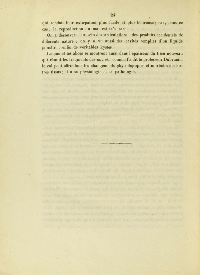 p qui rendait leur extirpation plus facile et plus heureuse; car, dans ce cas , la reproduction du mal est très-rare. On a découvert, au sein des articulations, des produits accidentels de différente nature ; on y a vu aussi des cavités remplies d’un liquide jaunâtre , enfin de véritables kystes. Le pus et les abcès se montrent aussi dans l’épaisseur du tissu nouveau qui réunit les fragments des os, et, comme l’a dit le professeur Dubrueil, le cal peut offrir tous les changements physiologiques et morbides des au- tres tissus; il a sa physiologie et sa pathologie.