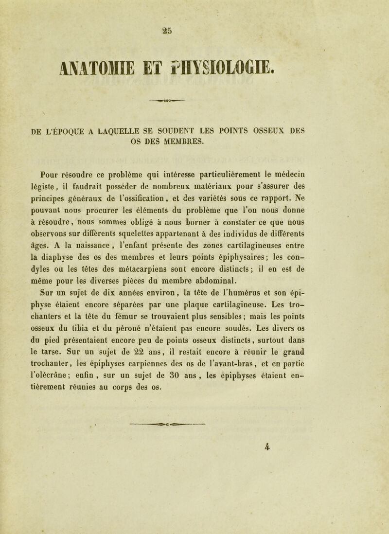 \ DE L’ÉPOQUE A LAQUELLE SE SOUDENT LES POINTS OSSEUX DES OS DES MEMBRES. Pour résoudre ce problème qui intéresse particulièrement le médecin légiste, il faudrait posséder de nombreux matériaux pour s’assurer des principes généraux de l’ossification, et des variétés sous ce rapport. Ne pouvant nous procurer les éléments du problème que l’on nous donne à résoudre, nous sommes obligé à nous borner à constater ce que nous observons sur différents squelettes appartenant à des individus de différents âges. A la naissance , l’enfant présente des zones cartilagineuses entre la diapbyse des os des membres et leurs points épiphysaires ; les con- dyles ou les têtes des métacarpiens sont encore distincts; il en est de même pour les diverses pièces du membre abdominal. Sur un sujet de dix années environ, la tête de l’humérus et son épi- physe étaient encore séparées par une plaque cartilagineuse. Les tro- chanters et la tête du fémur se trouvaient plus sensibles; mais les points osseux du tibia et du péroné n’étaient pas encore soudés. Les divers os du pied présentaient encore peu de points osseux distincts, surtout dans le tarse. Sur un sujet de 22 ans, il restait encore à réunir le grand trochanter, les épiphyses carpiennes des os de l’avant-bras, et en partie l’olécrane; enfin, sur un sujet de 30 ans, les épiphyses étaient en- tièrement réunies au corps des os. 4