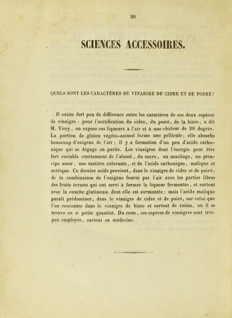 v QUELS SONT LES CARACTÈRES DU VINAIGRE DE CIDRE ET DE POIRÉ? Il existe fort peu de différence entre les caractères de ces deux espèces de vinaigre : pour l’acétification du cidre, du poiré, de la bière, a dit M. Virey, on expose ces liqueurs à l’air et à une chaleur de 20 degrés. La portion de gluten végéto-animal forme une pellicule ; elle absorbe beaucoup d’oxigéne de l’air ; il y a formation d’un peu d’acide carbo- nique qui se dégage en partie. Les vinaigres dont l’énergie peut être fort variable contiennent de l’alcool, du sucre, un mucilage, un prin- cipe amer, une matière colorante, et de l’acide carbonique, malique et acétique. Ce dernier acide provient, dans le vinaigre de cidre et de poiré, de la combinaison de l’oxigène fourni par l’air avec les parties libres des fruits écrasés qui ont servi à former la liqueur fermentée, et surtout avec la couche glutineuse dont elle est surmontée ; mais l’acide malique paraît prédominer, dans le vinaigre de cidre et de poiré, sur celui que l’on rencontre dans le vinaigre de bière et surtout de raisin, où il se trouve en si petite quantité. Du reste, ces espèces de vinaigres sont très- peu employés, surtout en médecine.