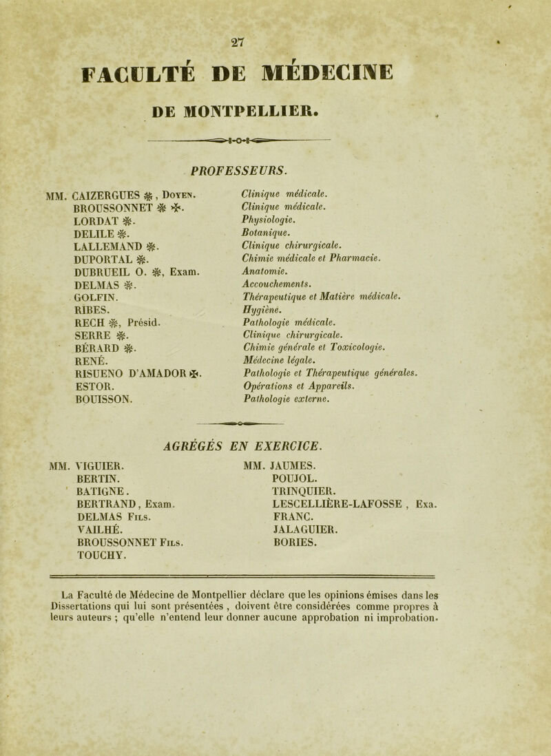 FACULTÉ DE MÉDECINE DE MONTPELLIER. PROFESSEURS. MM. CAIZERGUES $ , Doyen. BROUSSONNET & >£. LORDAT DELILE $. LALLEMAND DUPORTAL & DUBRUEIL O. Exam. DELMAS GOLFIN. RIBES. RECH Présid. SERRE BÉRARD RENÉ. RISUENO D’AMADOR*. ESTOR. BOUISSON. Clinique médicale. Clinique médicale. Physiologie. Botanique. Clinique chirurgicale. Chimie médicale et Pharmacie. Anatomie. Accouchements. Thérapeutique et Matière médicale. Hygiène. Pathologie médicale. Clinique chirurgicale. Chimie générale et Toxicologie. Médecine légale. Pathologie et Thérapeutique générales. Opérations et Appareils. Pathologie externe. AGRÉGÉS EN EXERCICE. MM. VIGUIER. BERTIN. BATIGNE. BERTRAND, Exam. DELMAS Fils. VAILHÉ. BROUSSONNET Fils. TOUCHY. MM. JAUMES. POUJOL. TRINQUIER. LESGELLIÈRE-LAFOSSE , Exa. FRANC. JALAGUIER. BORIES. La Faculté de Médecine de Montpellier déclare que les opinions émises dans les Dissertations qui lui sont présentées , doivent être considérées comme propres à leurs auteurs ; qu’elle n’entend leur donner aucune approbation ni improbation.