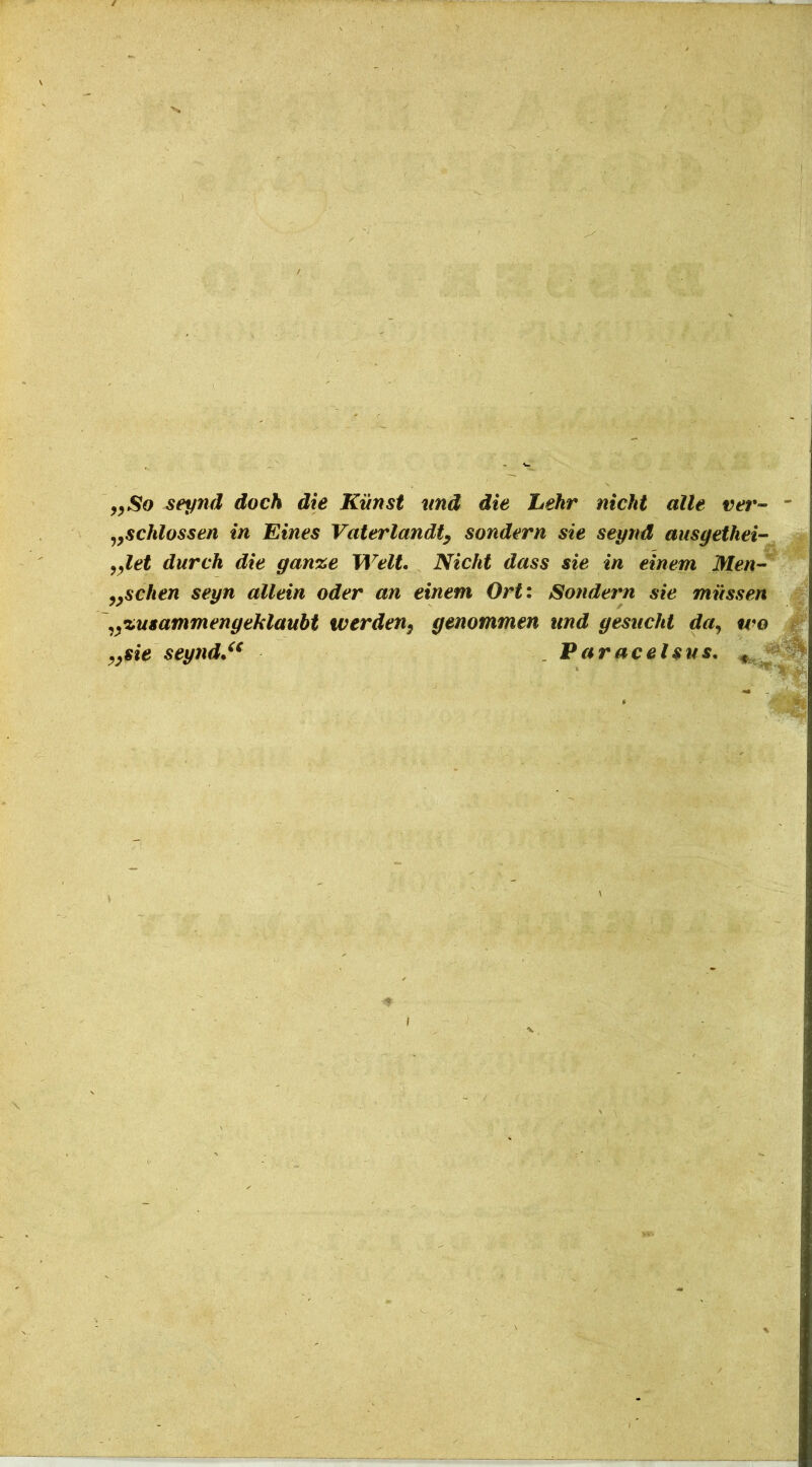 „So seynd doch die Kiinst vnd die Lekr nicht alie ver- - „schlossen in Eines Vaterlandt, sondern sie seynd ausgethei- „let durch die gan%e Welt. Nicht dass sie in einem Men- „schen seyn allein oder an einem Ort: Sondern sie miissen „%usammengehlaubt werden, genommen und gesncht da, tvo „sie $eynd.u Paracelsus. «