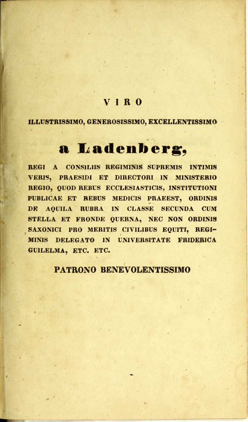 VIRO ILLUSTRISSIMO, GENEROSISSIMO, EXCELLENTISSIMO a JLaileulicrjsf, REGI A CONSILIIS REGIMINIS SUPREMIS INTIMIS VERIS, PRAESIDI ET DIRECTORI IN MINISTERIO REGIO, QUOD REBUS ECCLESIASTICIS, INSTITUTIONI PUBLICAE ET REBUS MEDICIS PRAEEST, ORDINIS DE AQUILA RUBRA IN CLASSE SECUNDA CUM STELLA ET FRONDE QUERNA, NEC NON ORDINIS SAXONICI PRO MERITIS CIVILIBUS EQUITI, REGI- MINIS DELEGATO IN UNIVERSITATE FRIDERICA GUILELMA, ETC. ETC. PATRONO BENEVOLENTISSIMO