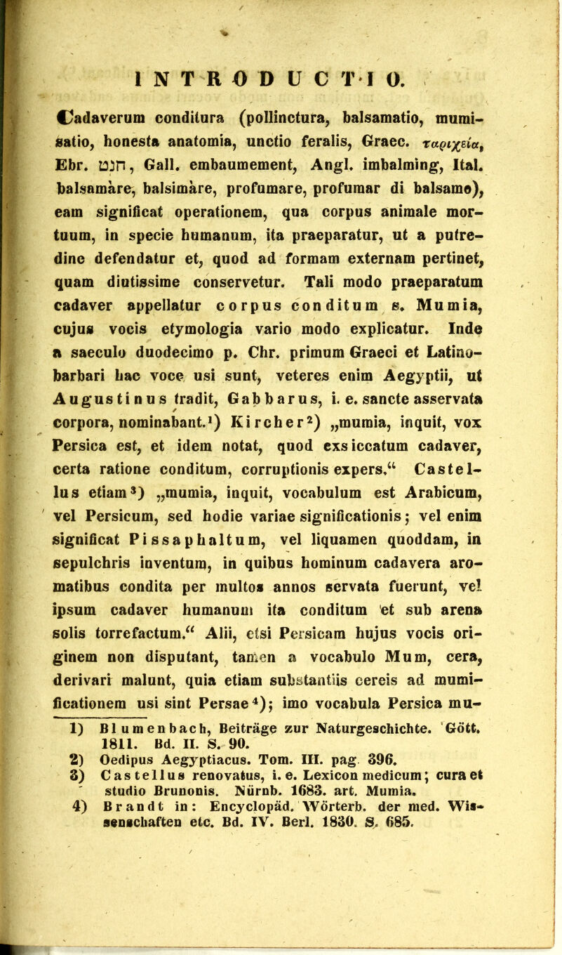 Cadaverum conditura (pollinctura, balsamatio, munii- satio, honesta anatomia, unctio feralis, Graec. ragr^da, Ebr. tttn, Gall. embaumement, Angi, imbalming, Ital. balsamare, balsimare, profumare, profumar di balsamo), eam significat operationem, qua corpus animale mor- tuum, in specie humanum, ita praeparatur, ut a putre- dine defendatur et, quod ad formam externam pertinet, quam diutissime conservetur. Tali modo praeparatum cadaver appellatur corpus conditum s. Mumia, cujus vocis etymologia vario modo explicatur. Inde a saeculo duodecimo p. Chr. primum Graeci et Latino- barbari hac voce usi sunt, veteres enim Aegyptii, ut Augustinus tradit, Gabbarus, i. e. sancte asservata corpora, nominabant.1) Kircher2) „mumia, inquit, vox Persica est, et idem notat, quod exsiccatum cadaver, certa ratione conditum, corruptionis expers.44 Castel- lus etiam3) „mumia, inquit, vocabulum est Arabicum, vel Persicum, sed hodie variae significationis; vel enim significat Pi ssa phaltum, vel liquamen quoddam, in sepulchris inventum, in quibus hominum cadavera aro- matibus condita per multos annos servata fuerunt, vel ipsum cadaver humanum ita conditum et sub arena solis torrefactum/4 Alii, etsi Persicam hujus vocis ori- ginem non disputant, tamen a vocabulo Mum, cera, derivari malunt, quia etiam substantiis cereis ad murni- ficationem usi sint Persae4); imo vocabula Persica mu- 1) B1 umenbach, Beitrage zur Naturgeschichfce. Gott. 1811. Bd. II. S. 90. 2) Oedipus Aegyptiacus. Tom. III. pag 396. 3) Castellus renovatus, i. e. Lexicon medicum; cura et studio Brunonis. Niirnb. 1683. art. Mumia. 4) Brandt in: Encyclopad. Worterb. der med. Wis- senschaften etc. Bd. IV. Berl. 1830. S. 685.