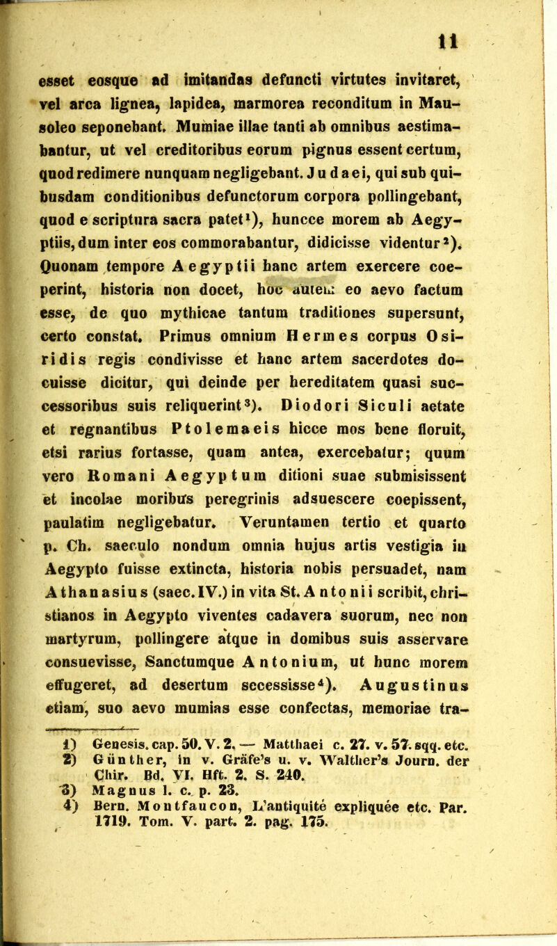ti esset eosque ad imitandas defuncti virtutes invitaret, vel arca lignea, lapidea, marmorea reconditum in Mau- soleo seponebant» Mumiae illae tanti ab omnibus aestima- bantur, ut vel creditoribus eorum pignus essent certum, quod redimere nunquam negligebant. J u d a e i, qui sub qui- busdam conditionibus defunctorum corpora pollingebant, quod e scriptura sacra patet1), huncce morem ab Aegy- ptiis, dum inter eos commorabantur, didicisse videntur2). Quonam tempore Aegyptii banc artem exercere coe- perint, historia non docet, hoc autem eo aevo factum esse, de quo mythicae tantum traditiones supersunt, certo constat» Primus omnium Hermes corpus Osi- ridis regis condivisse et hanc artem sacerdotes do- cuisse dicitur, qui deinde per hereditatem quasi suc- cessoribus suis reliquerint3). Diodori Siculi aetate et regnantibus Ptolemaeis hicce mos bene floruit, etsi rarius fortasse, quam antea, exercebatur; quum vero Romani Aegyptum ditioni suae submisissent et incolae moribus peregrinis ad suescere coepissent, paulatim negligebatur* Veruntamen tertio et quarto p. Oh» saeculo nondum omnia hujus artis vestigia iu Aegypto fuisse extincta, historia nobis persuadet, nam Athanasius (saec» IV.) in vita St. A n t o n i i scribit, Chri- stianos in Aegypto viventes cadavera suorum, nec non martyrum, pollingere atque in domibus suis asservare consuevisse, Sanctumque Antonium, ut hunc morem effugeret, ad desertum secessisse4)* Augustinus etiam, suo aevo mumias esse confectas, memoriae tra- 1) Genesis, cap. 50. V. 2. — Matthaei c. 27. v. 57. sqq. ete. 2) Giinther, in v. Grafe’s u. v. Walther’» Journ. der Chir. Bd. VI, Hft. 2. S. 240. '3) Magnus 1. c. p. 23. 4) Bern. Montfaucon, IVantiquite expliquee etc. Par.