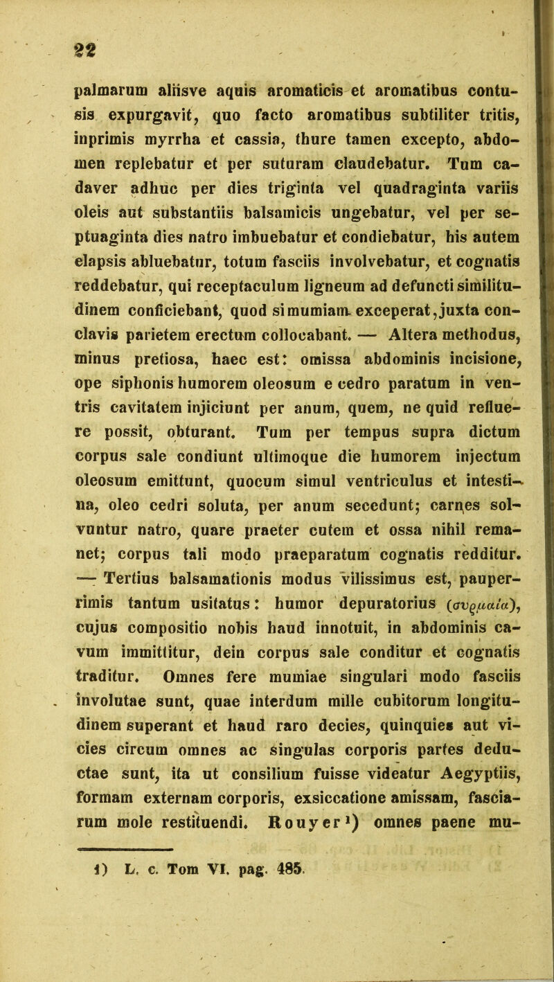 palmarum alrisve aquis aromaticis et aromatibus contu- sis expurgavit, quo facto aromatibus subtiliter tritis, inprimis myrrha et cassia, thure tamen excepto, abdo- men replebatur et per suturam claudebatur. Tum ca- daver adhuc per dies triginta vel quadraginta variis oleis aut substantiis balsamicis ungebatur, vel per se- ptuaginta dies natro imbuebatur et condiebatur, his autem elapsis abluebatur, totum fasciis involvebatur, et cognatis reddebatur, qui receptaculum ligneum ad defuncti similitu- dinem conficiebant, quod si mumiam-exceperat, juxta con- clavis parietem erectum collocabant — Altera methodus, minus pretiosa, haec est: omissa abdominis incisione, ope siphonis humorem oleosum e cedro paratum in ven- tris cavitatem injiciunt per anum, quem, ne quid reflue- re possit, obturant Tum per tempus supra dictum corpus sale condiunt ultimoque die humorem injectum oleosum emittunt, quocum simul ventriculus et intesti-* na, oleo cedri soluta, per anum secedunt; carnes sol- vuntur natro, quare praeter cutem et ossa nihil rema- net; corpus tali modo praeparatum cognatis redditur. — Tertius balsamationis modus vilissimus est, pauper- rimis tantum usitatus: humor depuratorius (avgpafa), cujus compositio nobis haud innotuit, in abdominis ca- vum immittitur, dein corpus sale conditur et cognatis traditur. Omnes fere mumiae singulari modo fasciis involutae sunt, quae interdum mille cubitorum longitu- dinem superant et haud raro decies, quinquies aut vi- cies circum omnes ac singulas corporis partes dedu- ctae sunt, ita ut consilium fuisse videatur Aegyptiis, formam externam corporis, exsiccatione amissam, fascia- rum mole restituendi. Rouyer1) omnes paene mu- i) L, c. Tom VI. pag. 485