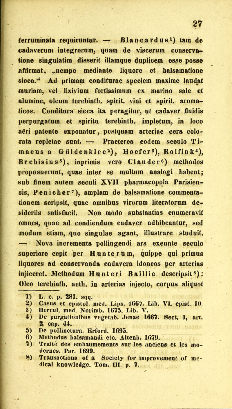 ferruminata requiruntur. — Blanca rdus1) tam de cadaverum integrorum* quam de viscerum conserva- tione singulatim disserit illamque duplicem esse posse affirmat, „nempe mediante liquore et balsamatione sicca/* Ad primam conditurae speciem maxime laudat muriam, vel lixivium fortissimum ex marino sale et alumine, oleum terebinth. spirit. vini et spirit. aroma- ticos. Conditura sicca ita peragitur, ut cadaver fluidis perpurgatum et spiritu terebinth. impletum, in loco aeri patente exponatur, postquam arteriae cera colo- rata repletae sunt. — Praeterea eodem seculo Ti- maeus a Giildenklee2), Hoefer3), Rolfink4), Brcbisius5), inprimis vero Clauder6) methodos proposuerunt, quae inter se multum analogi habent; sub finem autem seculi XVII pharmacopola Parisien- sis, Penicher7), amplam de balsamatione commenta- tionem scripsit, quae omnibus virorum literatorum de- sideriis satisfacit. Non modo substantias enumeravit omnes, quae ad condiendum cadaver adhibeantur, sed modum etiam, quo singulae agant, illustrare studuit, — Nova incrementa pollingendi ars exeunte seculo superiore cepit per Hunterum, quippe qui primus liquores ad conservanda cadavera idoneos per arterias injiceret. Methodum Hunteri B a illi e descripsit8): Oleo terebinth. aeth. in arterias injecto, corpus aliquot 1) L. c. p. 281. sqq. 2) Casus et epistol. jne»!. Lips. 1667. Lib. VI. episfc. 10, 3) Hercul. med. Norimb. 1675. Lib. V. 4) De purgationibus vegetab. Jenae 1667. Sect. I, art. 2. cap. 44,. 5) De pollinctura. Erford. 1695. 6) Methodus balsamandi etc. Altenb. 1679. 7) Traite des embaumements sur les anciens et les ino~ dernes. Par. 1699. 8) Transactions of a Society for improvement of me- di cal knowledge. Tom. III. p, 7.