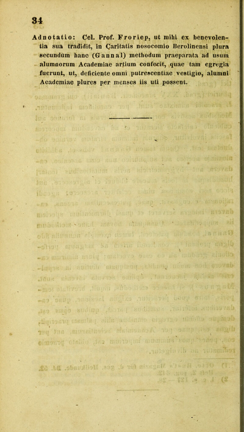 Adnotatio: Cei, Prof. Froriep, ut mihi ex benevolen- tia sua tradidit, in Caritatis nosocomio Berolinensi plura secundum hanc (Gannal) methodum praeparata ad usum alumnorum Academiae artium confecit, quae tam egregia fuerunt, ut, deficiente omni putrescentiae vestigio, alumni Academiae plures per menses iis uti possent.